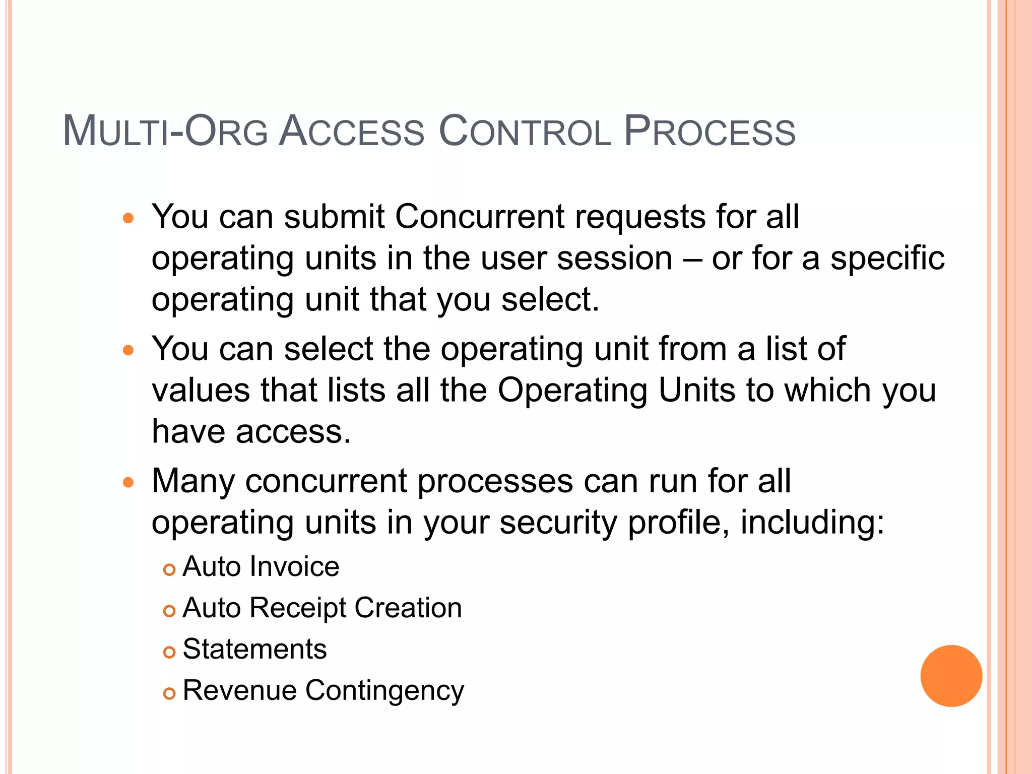 MULTI-ORG ACCESS CONTROL PROCESS
     You can submit Concurrent requests for all
      operating units in the user session – or for a specific
      operating unit that you select.
     You can select the operating unit from a list of
      values that lists all the Operating Units to which you
      have access.
     Many concurrent processes can run for all
      operating units in your security profile, including:
       Auto Invoice
       Auto Receipt Creation

       Statements

       Revenue Contingency
 