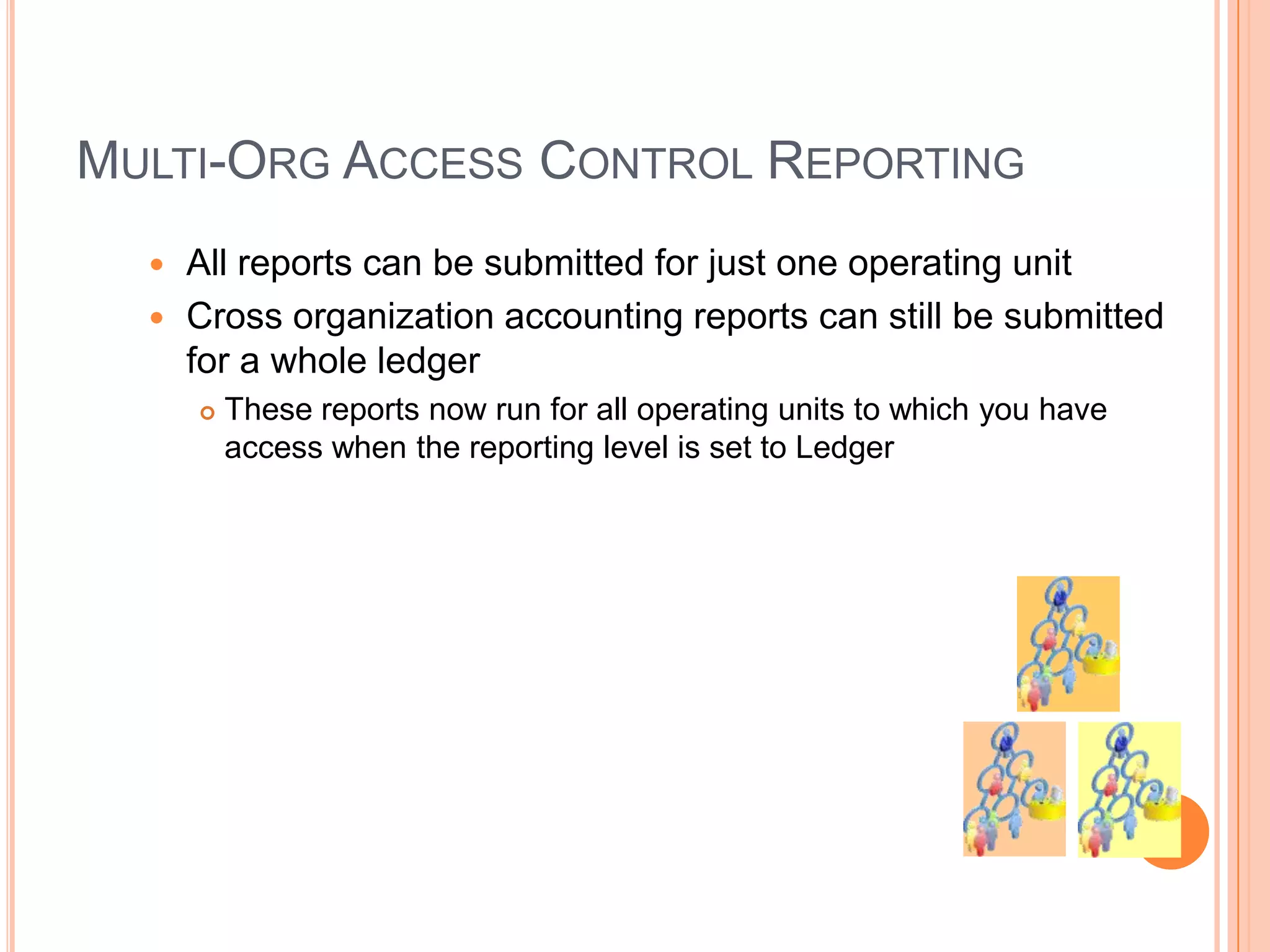 MULTI-ORG ACCESS CONTROL REPORTING
   All reports can be submitted for just one operating unit
   Cross organization accounting reports can still be submitted
    for a whole ledger
         These reports now run for all operating units to which you have
          access when the reporting level is set to Ledger
 