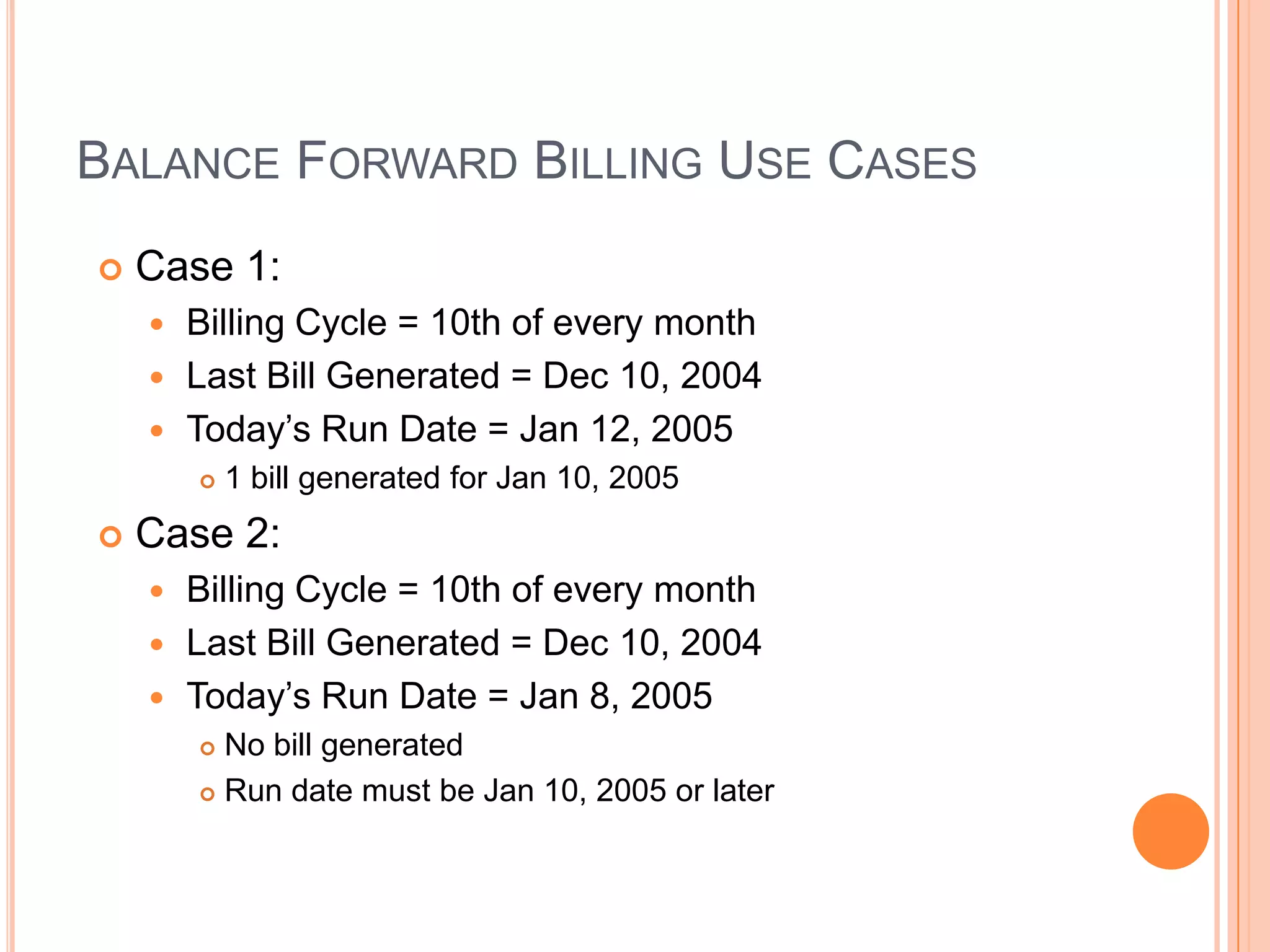 BALANCE FORWARD BILLING USE CASES
   Case 1:
     Billing Cycle = 10th of every month
     Last Bill Generated = Dec 10, 2004
     Today‟s Run Date = Jan 12, 2005
           1 bill generated for Jan 10, 2005
   Case 2:
     Billing Cycle = 10th of every month
     Last Bill Generated = Dec 10, 2004
     Today‟s Run Date = Jan 8, 2005
         No bill generated
         Run date must be Jan 10, 2005 or later
 