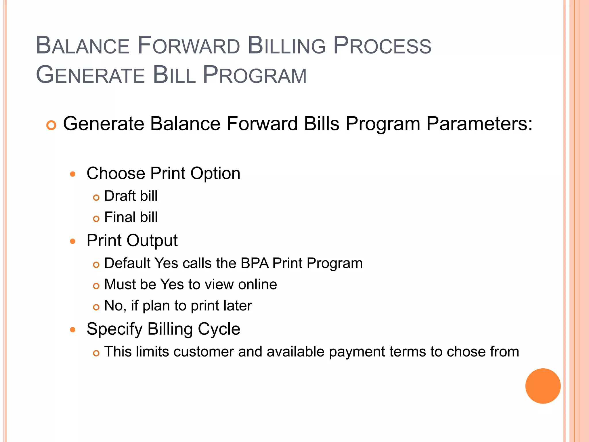BALANCE FORWARD BILLING PROCESS
GENERATE BILL PROGRAM
   Generate Balance Forward Bills Program Parameters:

       Choose Print Option
         Draft bill
         Final bill

       Print Output
         Default Yes calls the BPA Print Program
         Must be Yes to view online

         No, if plan to print later

       Specify Billing Cycle
           This limits customer and available payment terms to chose from
 