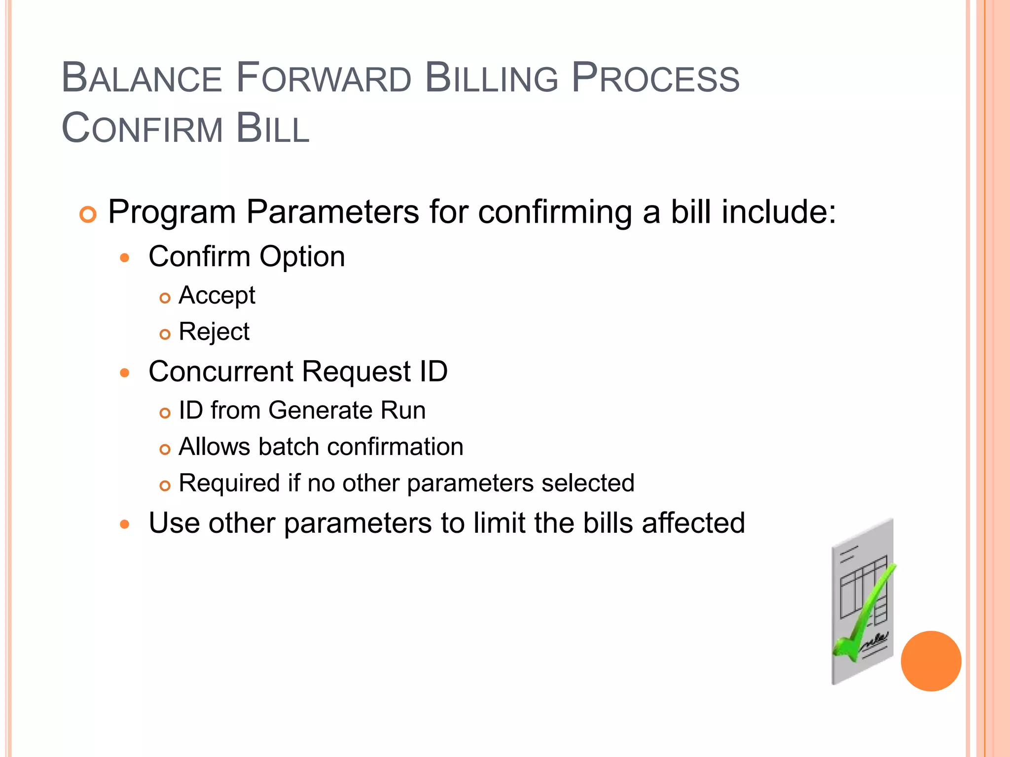 BALANCE FORWARD BILLING PROCESS
CONFIRM BILL
   Program Parameters for confirming a bill include:
       Confirm Option
         Accept
         Reject

       Concurrent Request ID
         ID from Generate Run
         Allows batch confirmation

         Required if no other parameters selected

       Use other parameters to limit the bills affected
 