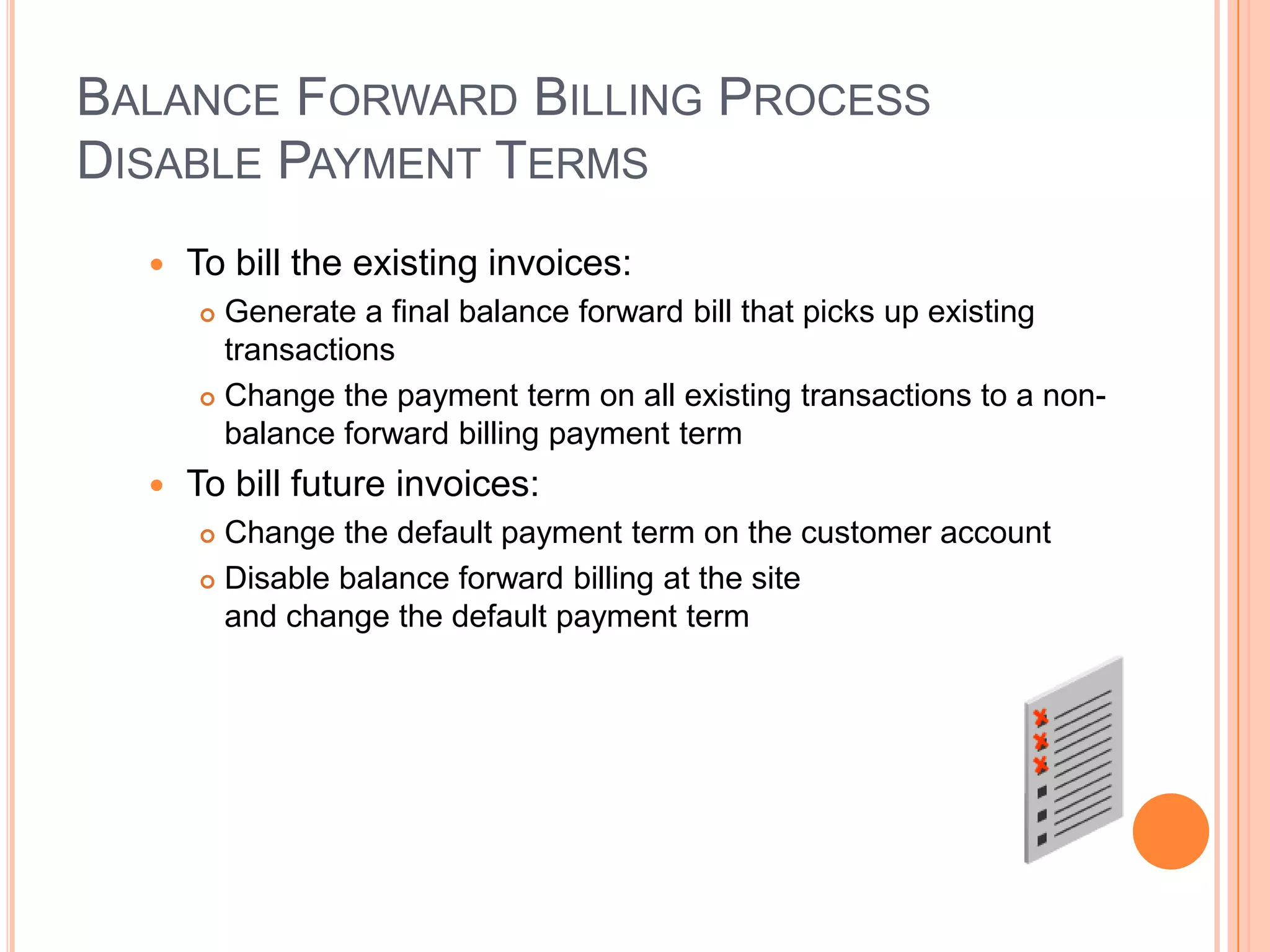 BALANCE FORWARD BILLING PROCESS
DISABLE PAYMENT TERMS
     To bill the existing invoices:
       Generate a final balance forward bill that picks up existing
        transactions
       Change the payment term on all existing transactions to a non-
        balance forward billing payment term
     To bill future invoices:
       Change the default payment term on the customer account
       Disable balance forward billing at the site

        and change the default payment term
 