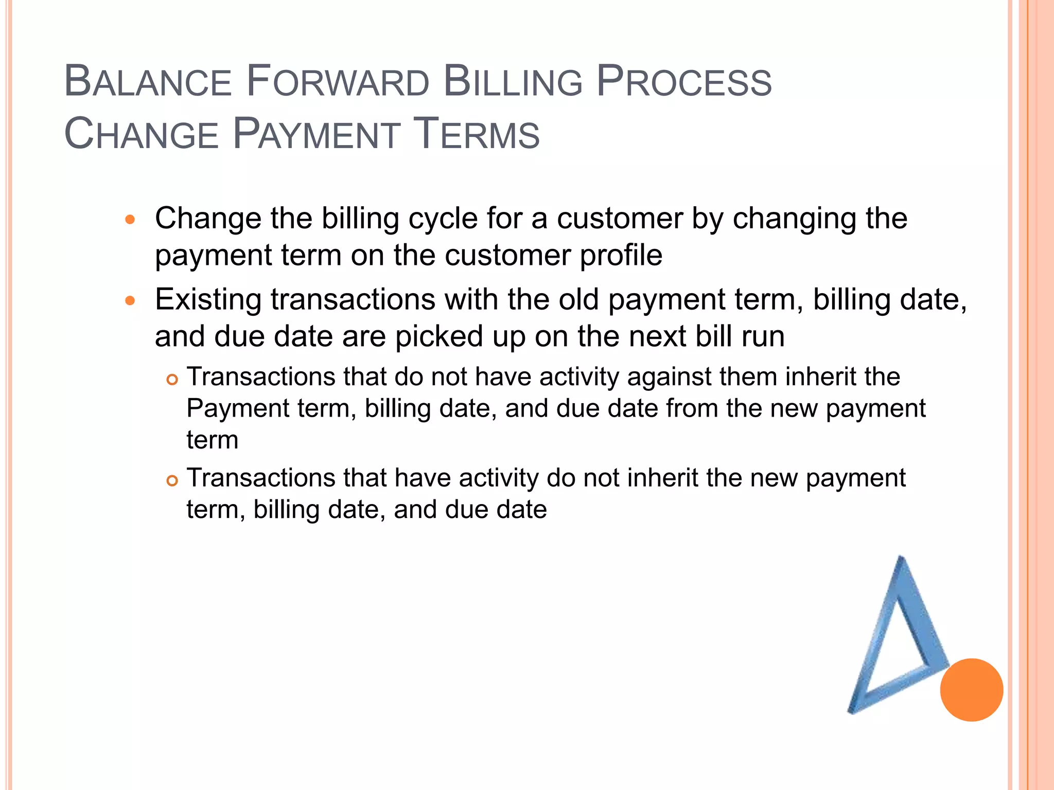 BALANCE FORWARD BILLING PROCESS
CHANGE PAYMENT TERMS
   Change the billing cycle for a customer by changing the
    payment term on the customer profile
   Existing transactions with the old payment term, billing date,
    and due date are picked up on the next bill run
       Transactions that do not have activity against them inherit the
        Payment term, billing date, and due date from the new payment
        term
       Transactions that have activity do not inherit the new payment
        term, billing date, and due date
 