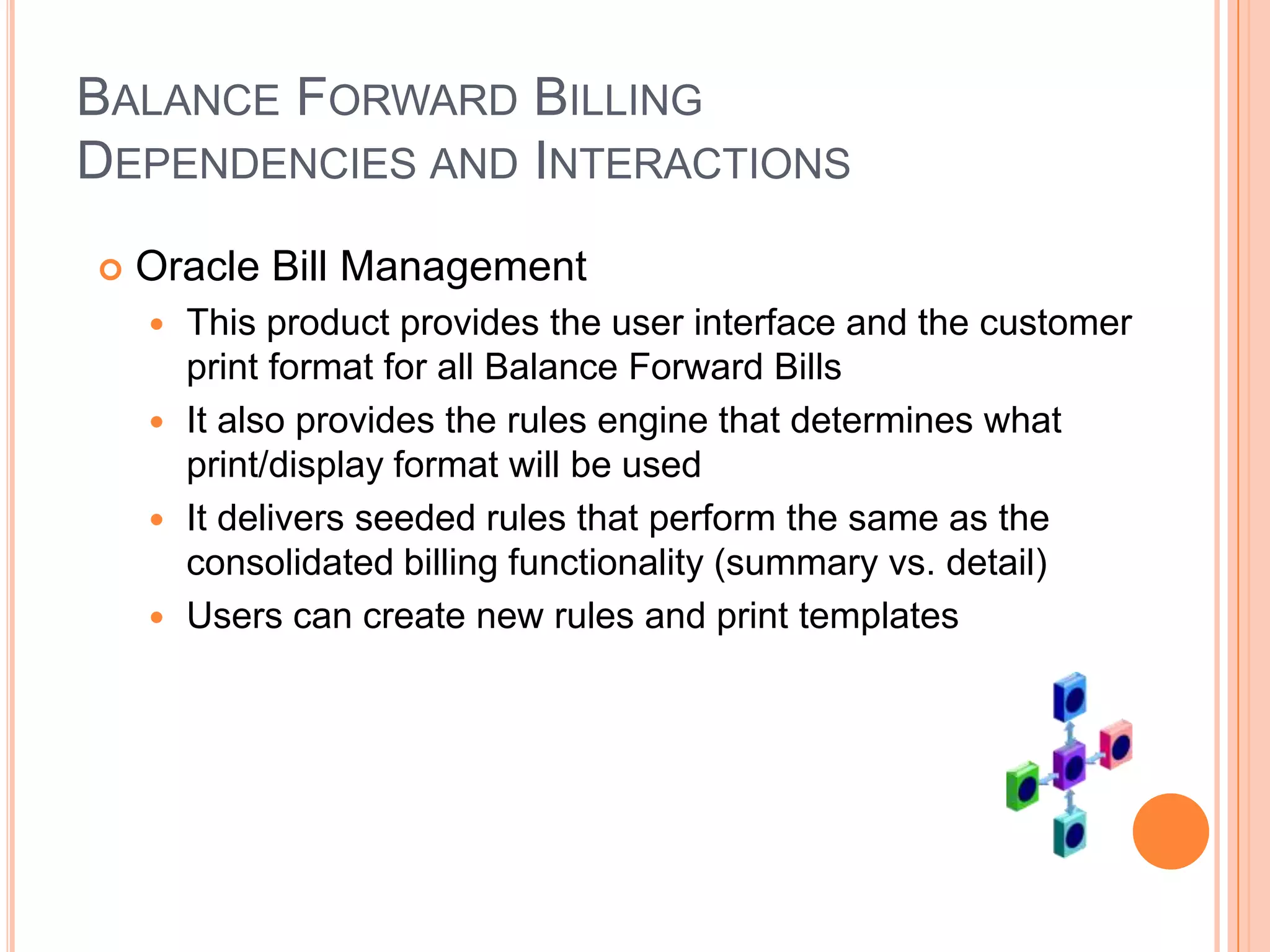BALANCE FORWARD BILLING
DEPENDENCIES AND INTERACTIONS
   Oracle Bill Management
     This product provides the user interface and the customer
      print format for all Balance Forward Bills
     It also provides the rules engine that determines what
      print/display format will be used
     It delivers seeded rules that perform the same as the
      consolidated billing functionality (summary vs. detail)
     Users can create new rules and print templates
 