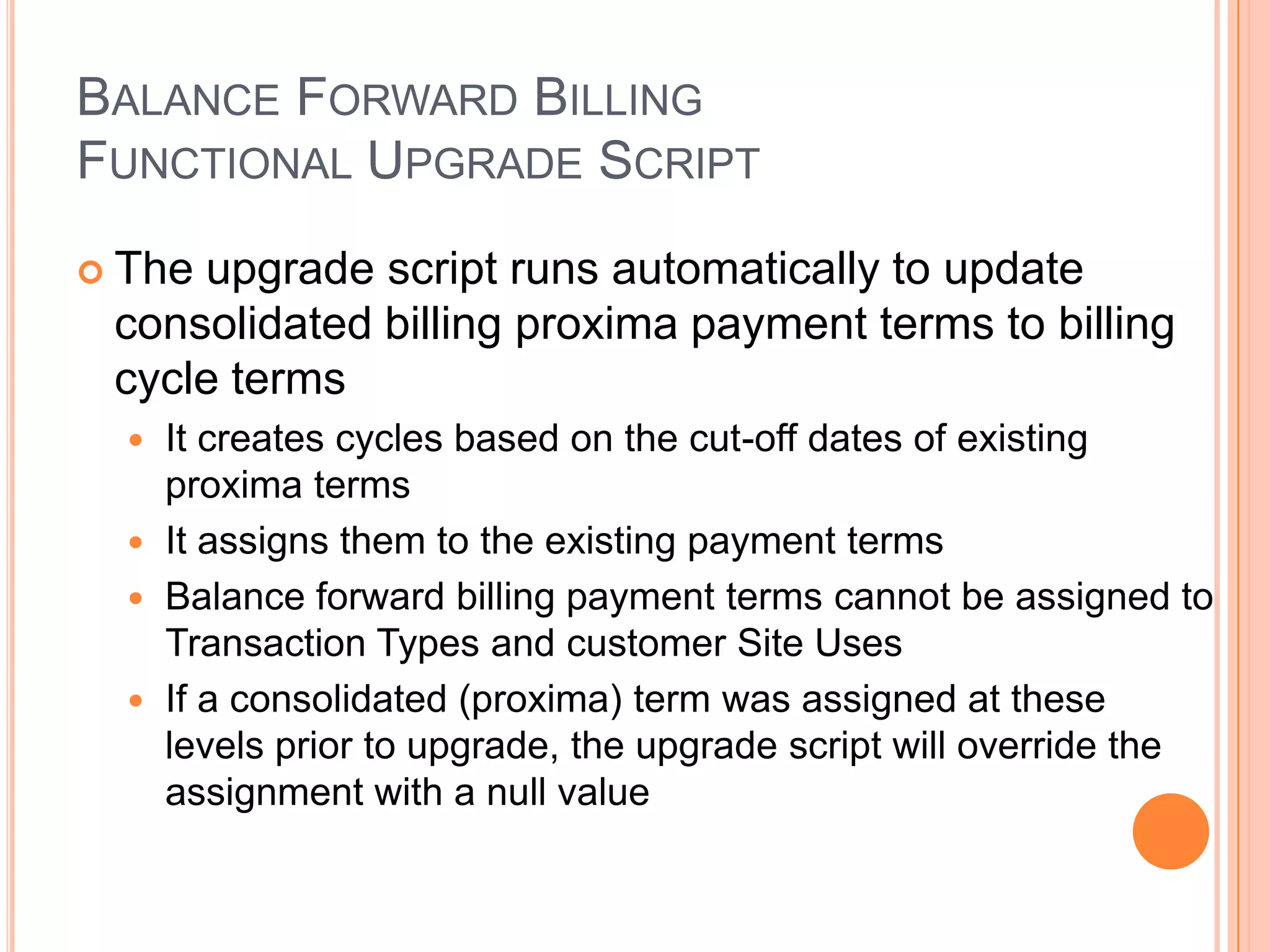 BALANCE FORWARD BILLING
FUNCTIONAL UPGRADE SCRIPT
 Theupgrade script runs automatically to update
 consolidated billing proxima payment terms to billing
 cycle terms
   It creates cycles based on the cut-off dates of existing
    proxima terms
   It assigns them to the existing payment terms
   Balance forward billing payment terms cannot be assigned to
    Transaction Types and customer Site Uses
   If a consolidated (proxima) term was assigned at these
    levels prior to upgrade, the upgrade script will override the
    assignment with a null value
 