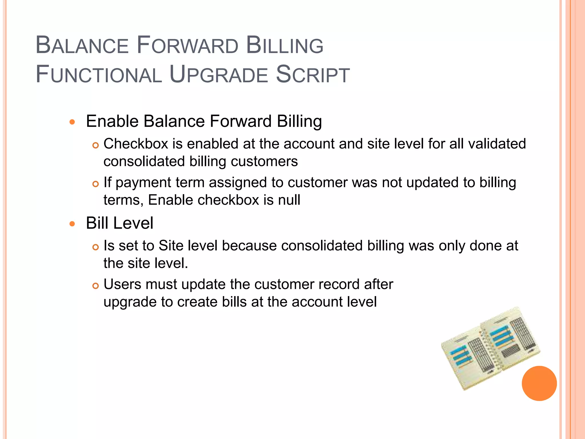 BALANCE FORWARD BILLING
FUNCTIONAL UPGRADE SCRIPT
     Enable Balance Forward Billing
       Checkbox is enabled at the account and site level for all validated
        consolidated billing customers
       If payment term assigned to customer was not updated to billing
        terms, Enable checkbox is null
     Bill Level
       Is set to Site level because consolidated billing was only done at
        the site level.
       Users must update the customer record after

        upgrade to create bills at the account level
 