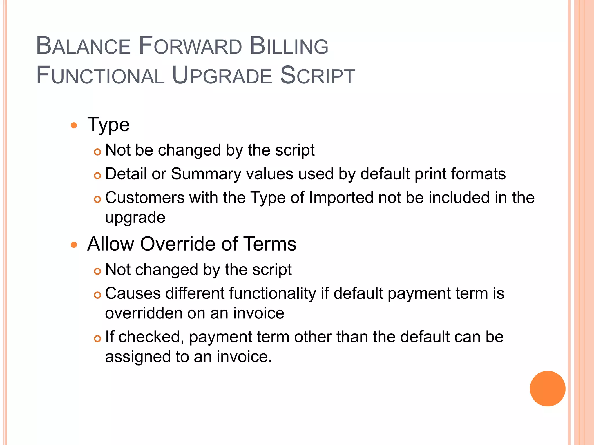 BALANCE FORWARD BILLING
FUNCTIONAL UPGRADE SCRIPT
     Type
       Not be changed by the script
       Detail or Summary values used by default print formats

       Customers with the Type of Imported not be included in the

        upgrade
     Allow Override of Terms
       Not changed by the script
       Causes different functionality if default payment term is

        overridden on an invoice
       If checked, payment term other than the default can be

        assigned to an invoice.
 