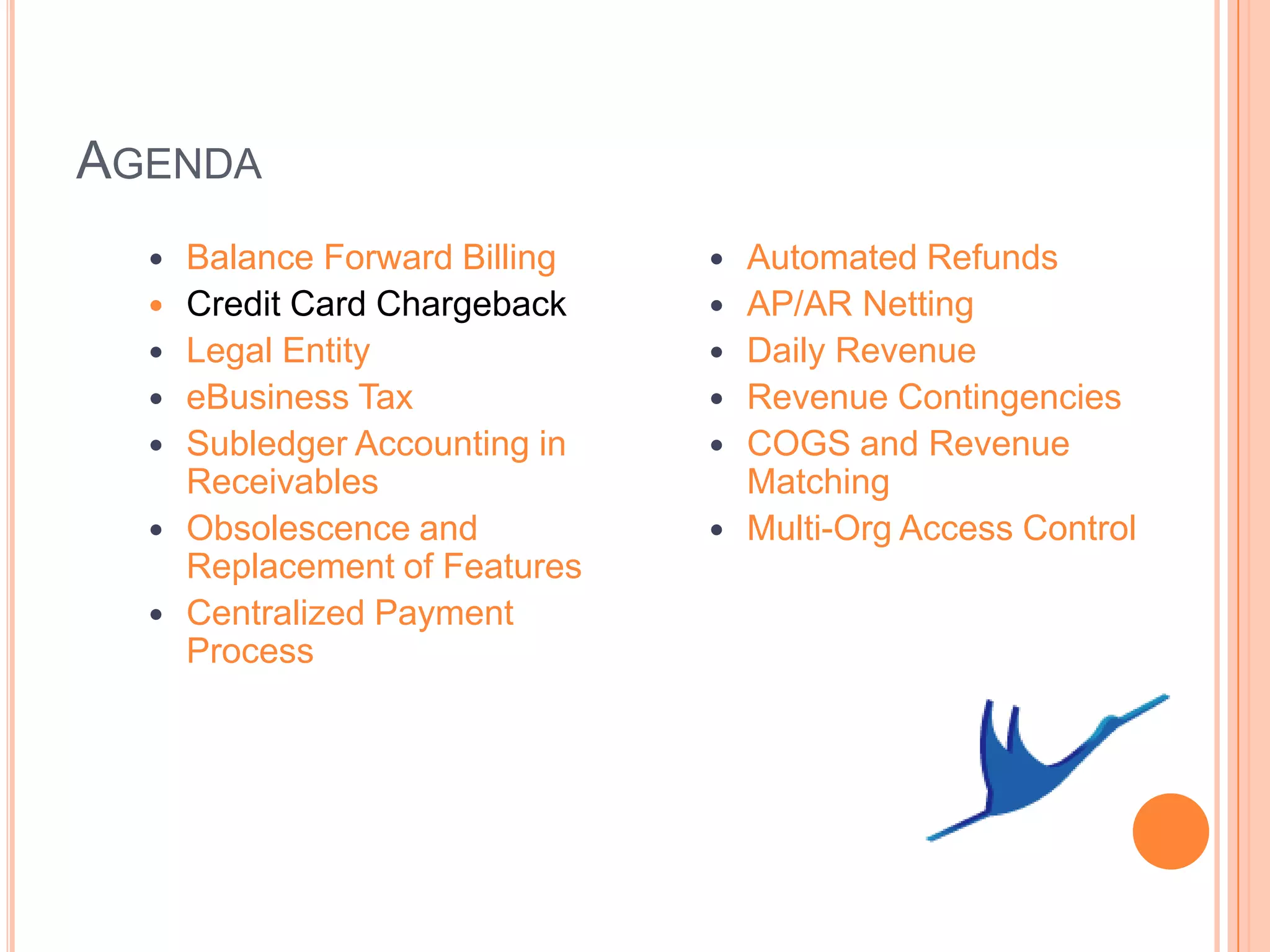 AGENDA
     Balance Forward Billing      Automated Refunds
     Credit Card Chargeback       AP/AR Netting
     Legal Entity                 Daily Revenue
     eBusiness Tax                Revenue Contingencies
     Subledger Accounting in      COGS and Revenue
      Receivables                   Matching
     Obsolescence and             Multi-Org Access Control
      Replacement of Features
     Centralized Payment
      Process
 