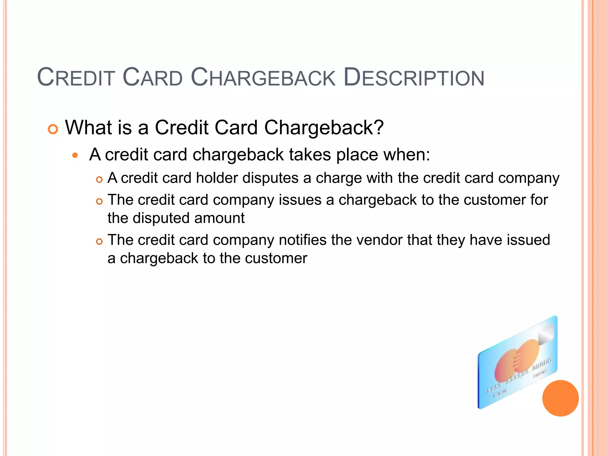 CREDIT CARD CHARGEBACK DESCRIPTION
   What is a Credit Card Chargeback?
       A credit card chargeback takes place when:
         A credit card holder disputes a charge with the credit card company
         The credit card company issues a chargeback to the customer for

          the disputed amount
         The credit card company notifies the vendor that they have issued

          a chargeback to the customer
 