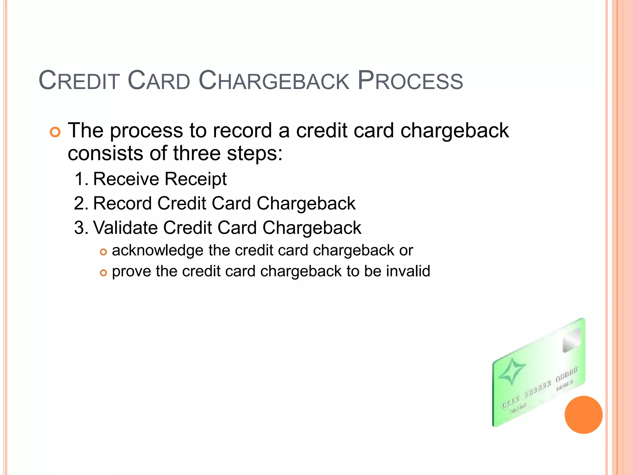 CREDIT CARD CHARGEBACK PROCESS
   The process to record a credit card chargeback
    consists of three steps:
    1. Receive Receipt
    2. Record Credit Card Chargeback
    3. Validate Credit Card Chargeback
        acknowledge the credit card chargeback or
        prove the credit card chargeback to be invalid
 