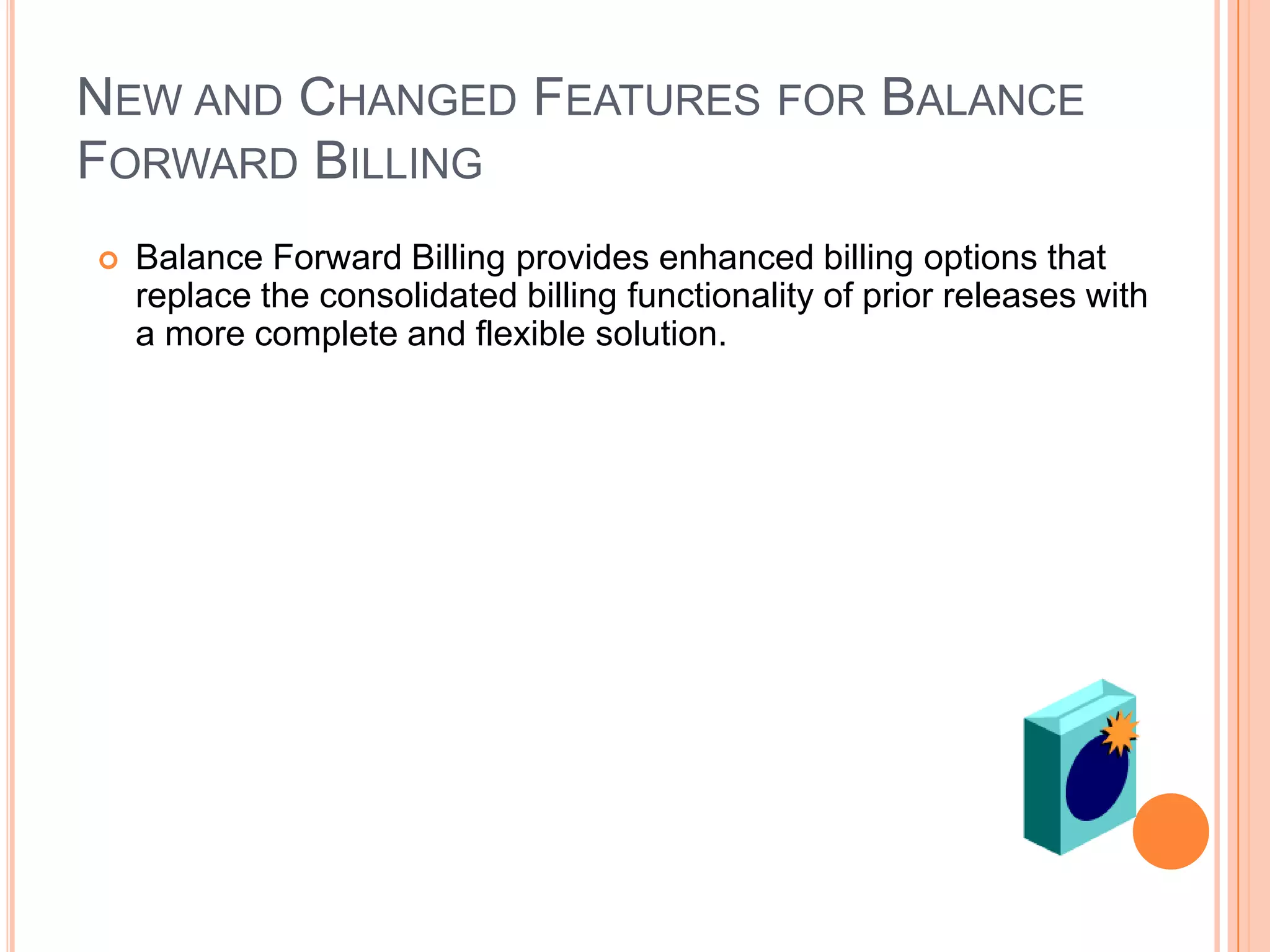 NEW AND CHANGED FEATURES FOR BALANCE
FORWARD BILLING
   Balance Forward Billing provides enhanced billing options that
    replace the consolidated billing functionality of prior releases with
    a more complete and flexible solution.
 