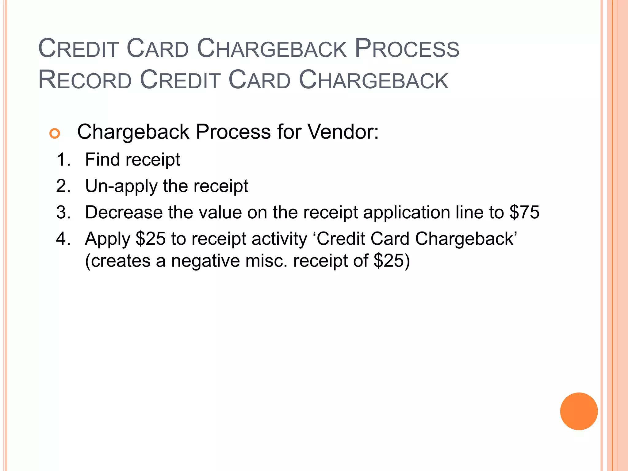 CREDIT CARD CHARGEBACK PROCESS
RECORD CREDIT CARD CHARGEBACK
     Chargeback Process for Vendor:
 1.   Find receipt
 2.   Un-apply the receipt
 3.   Decrease the value on the receipt application line to $75
 4.   Apply $25 to receipt activity „Credit Card Chargeback‟
      (creates a negative misc. receipt of $25)
 