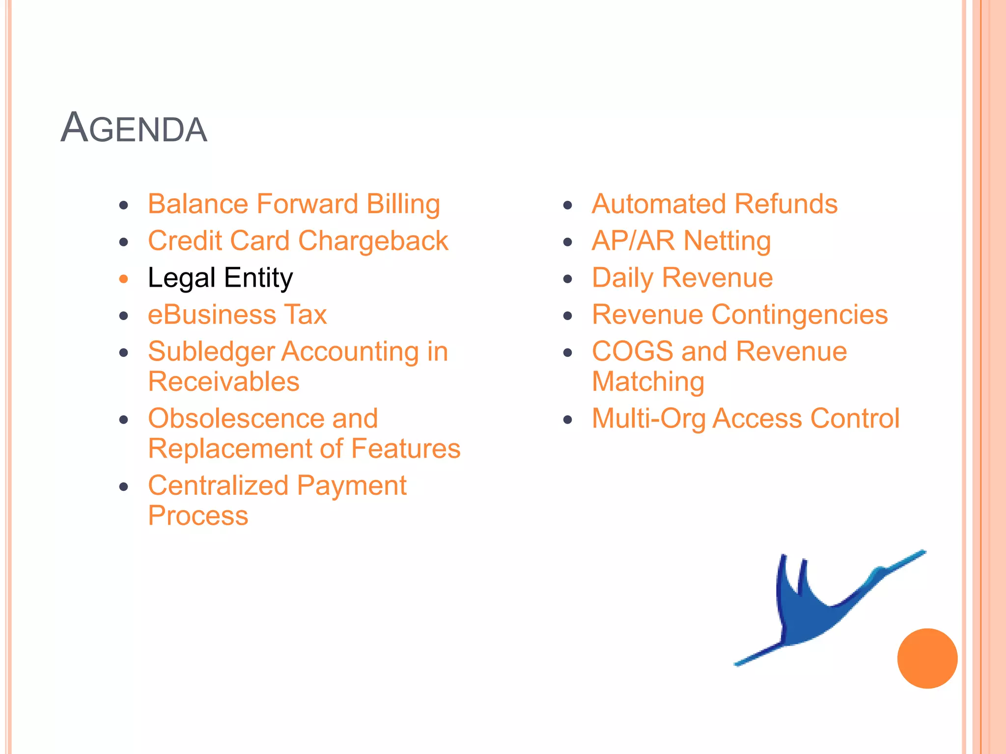 AGENDA
     Balance Forward Billing      Automated Refunds
     Credit Card Chargeback       AP/AR Netting
     Legal Entity                 Daily Revenue
     eBusiness Tax                Revenue Contingencies
     Subledger Accounting in      COGS and Revenue
      Receivables                   Matching
     Obsolescence and             Multi-Org Access Control
      Replacement of Features
     Centralized Payment
      Process
 