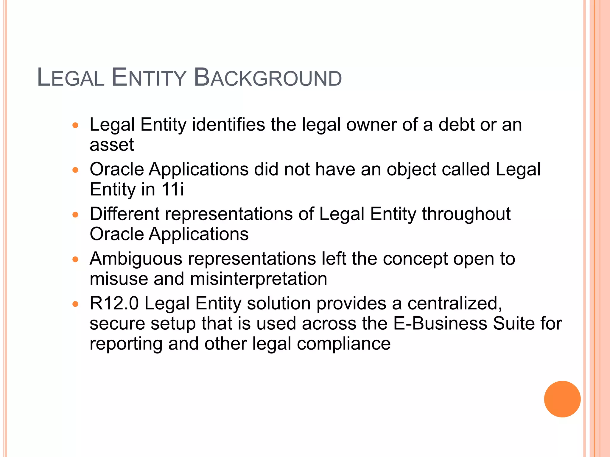LEGAL ENTITY BACKGROUND
     Legal Entity identifies the legal owner of a debt or an
      asset
     Oracle Applications did not have an object called Legal
      Entity in 11i
     Different representations of Legal Entity throughout
      Oracle Applications
     Ambiguous representations left the concept open to
      misuse and misinterpretation
     R12.0 Legal Entity solution provides a centralized,
      secure setup that is used across the E-Business Suite for
      reporting and other legal compliance
 