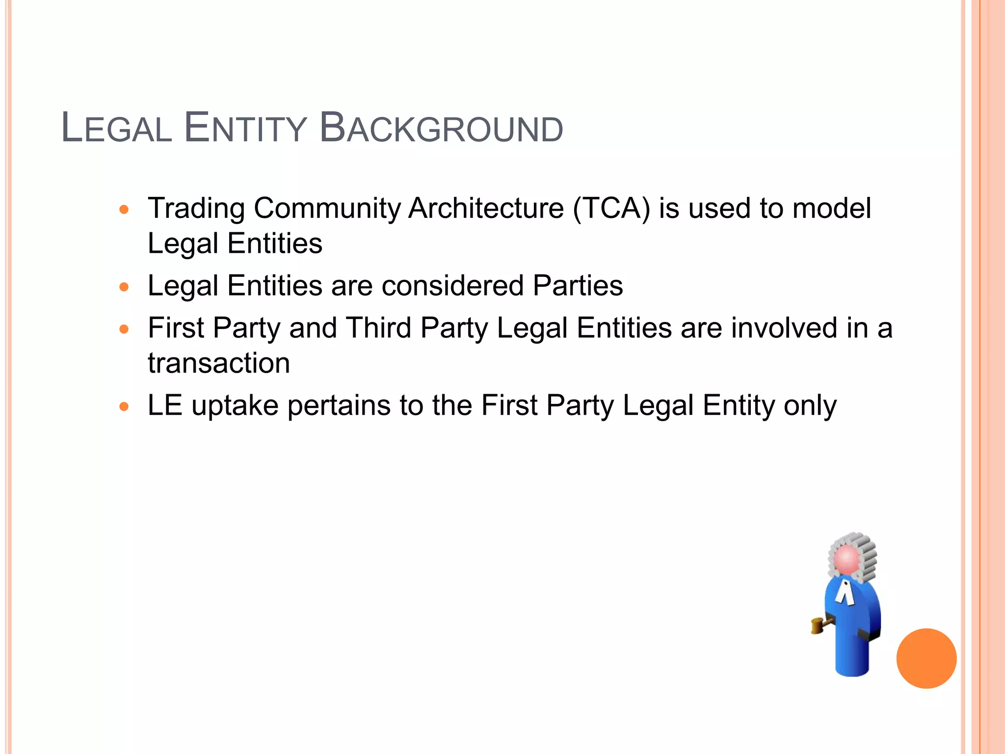 LEGAL ENTITY BACKGROUND
   Trading Community Architecture (TCA) is used to model
    Legal Entities
   Legal Entities are considered Parties
   First Party and Third Party Legal Entities are involved in a
    transaction
   LE uptake pertains to the First Party Legal Entity only
 