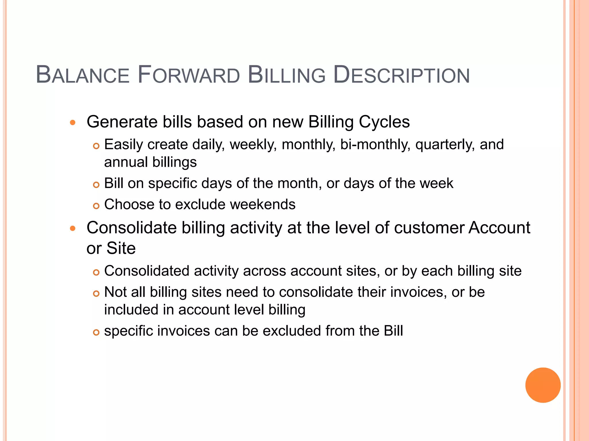 BALANCE FORWARD BILLING DESCRIPTION
     Generate bills based on new Billing Cycles
       Easily create daily, weekly, monthly, bi-monthly, quarterly, and
        annual billings
       Bill on specific days of the month, or days of the week

       Choose to exclude weekends

     Consolidate billing activity at the level of customer Account
      or Site
       Consolidated activity across account sites, or by each billing site
       Not all billing sites need to consolidate their invoices, or be
        included in account level billing
       specific invoices can be excluded from the Bill
 