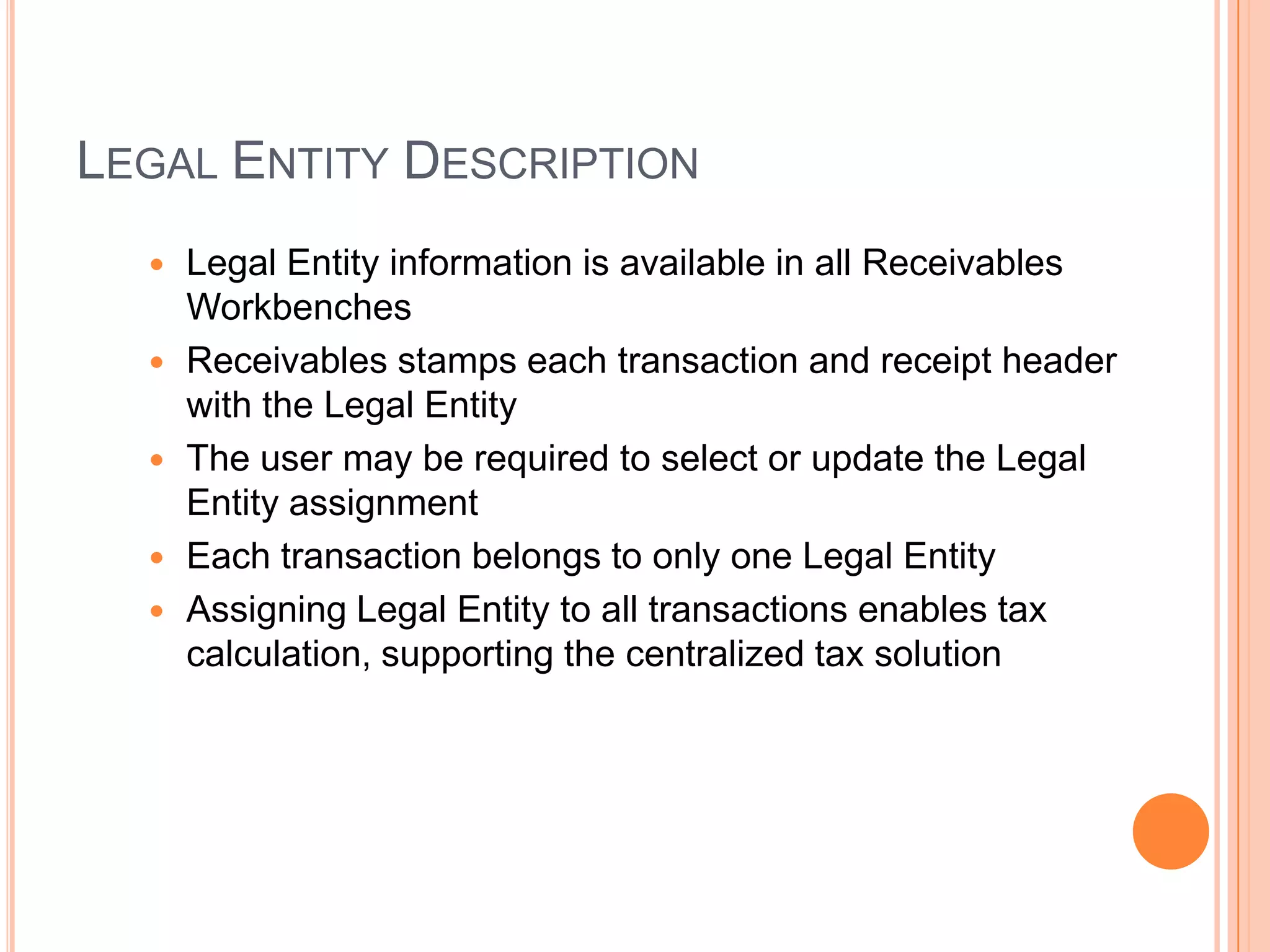 LEGAL ENTITY DESCRIPTION
     Legal Entity information is available in all Receivables
      Workbenches
     Receivables stamps each transaction and receipt header
      with the Legal Entity
     The user may be required to select or update the Legal
      Entity assignment
     Each transaction belongs to only one Legal Entity
     Assigning Legal Entity to all transactions enables tax
      calculation, supporting the centralized tax solution
 