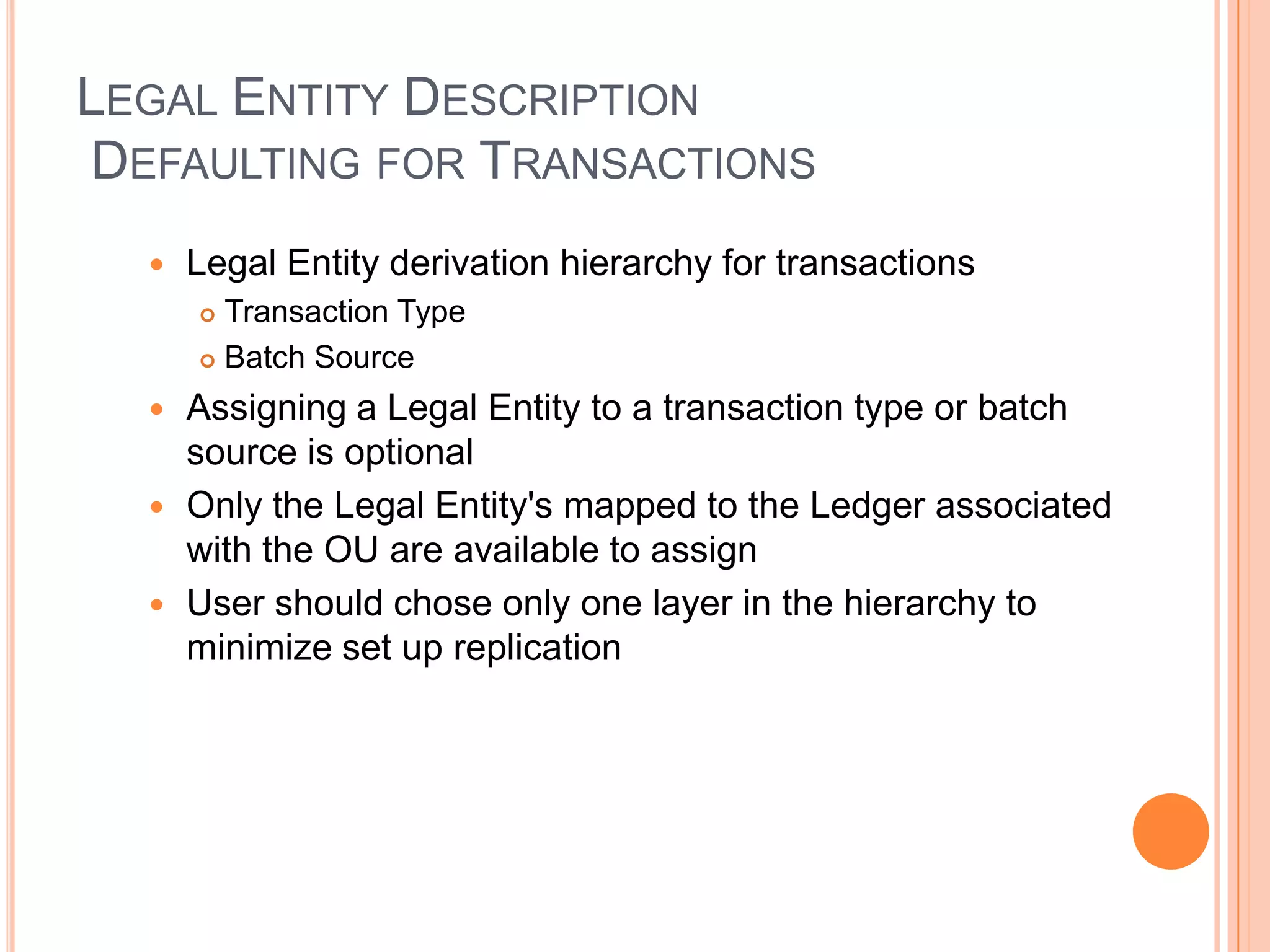 LEGAL ENTITY DESCRIPTION
DEFAULTING FOR TRANSACTIONS
     Legal Entity derivation hierarchy for transactions
       Transaction Type
       Batch Source

   Assigning a Legal Entity to a transaction type or batch
    source is optional
   Only the Legal Entity's mapped to the Ledger associated
    with the OU are available to assign
   User should chose only one layer in the hierarchy to
    minimize set up replication
 