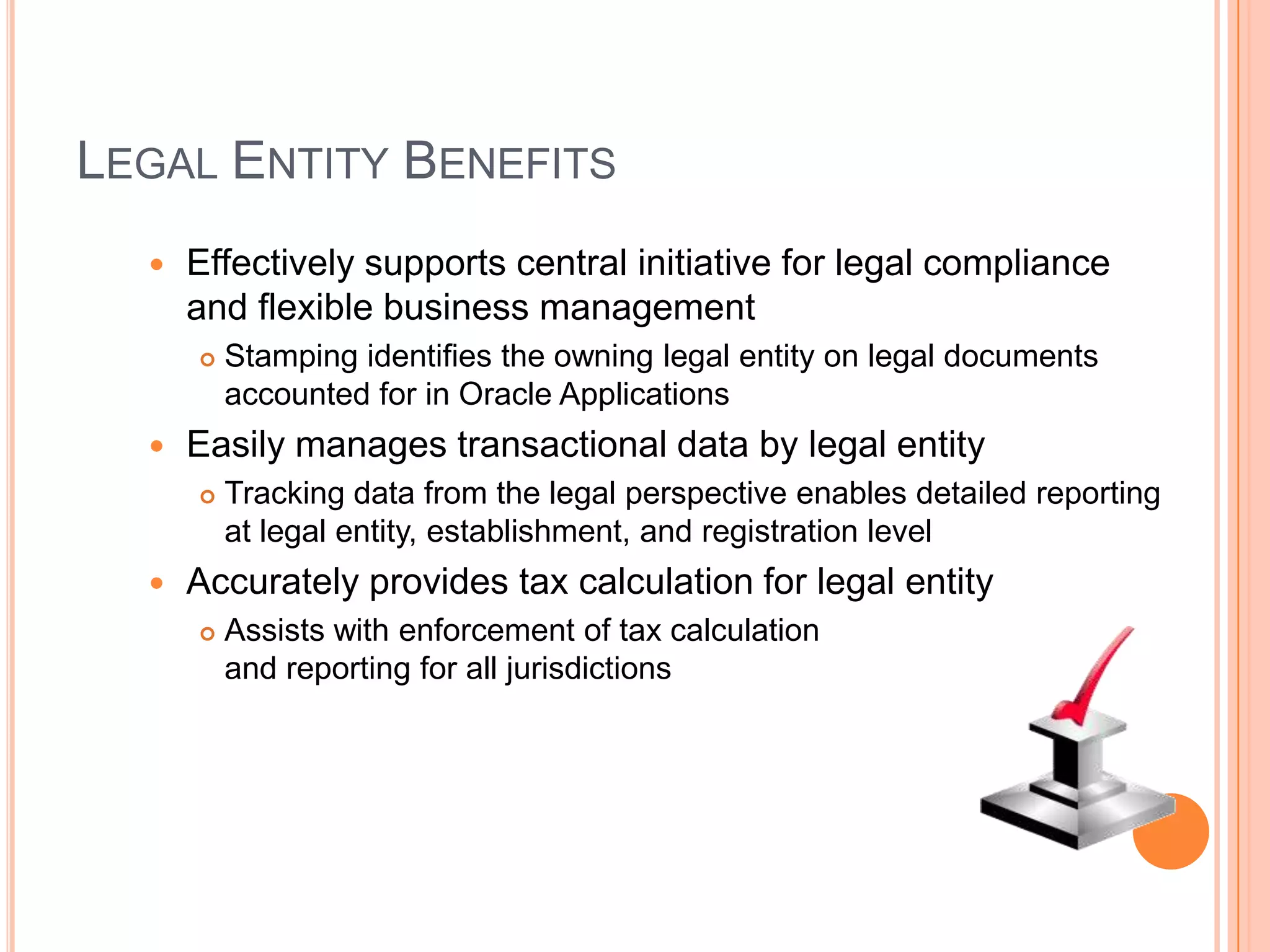 LEGAL ENTITY BENEFITS
     Effectively supports central initiative for legal compliance
      and flexible business management
         Stamping identifies the owning legal entity on legal documents
          accounted for in Oracle Applications
     Easily manages transactional data by legal entity
         Tracking data from the legal perspective enables detailed reporting
          at legal entity, establishment, and registration level
     Accurately provides tax calculation for legal entity
         Assists with enforcement of tax calculation
          and reporting for all jurisdictions
 