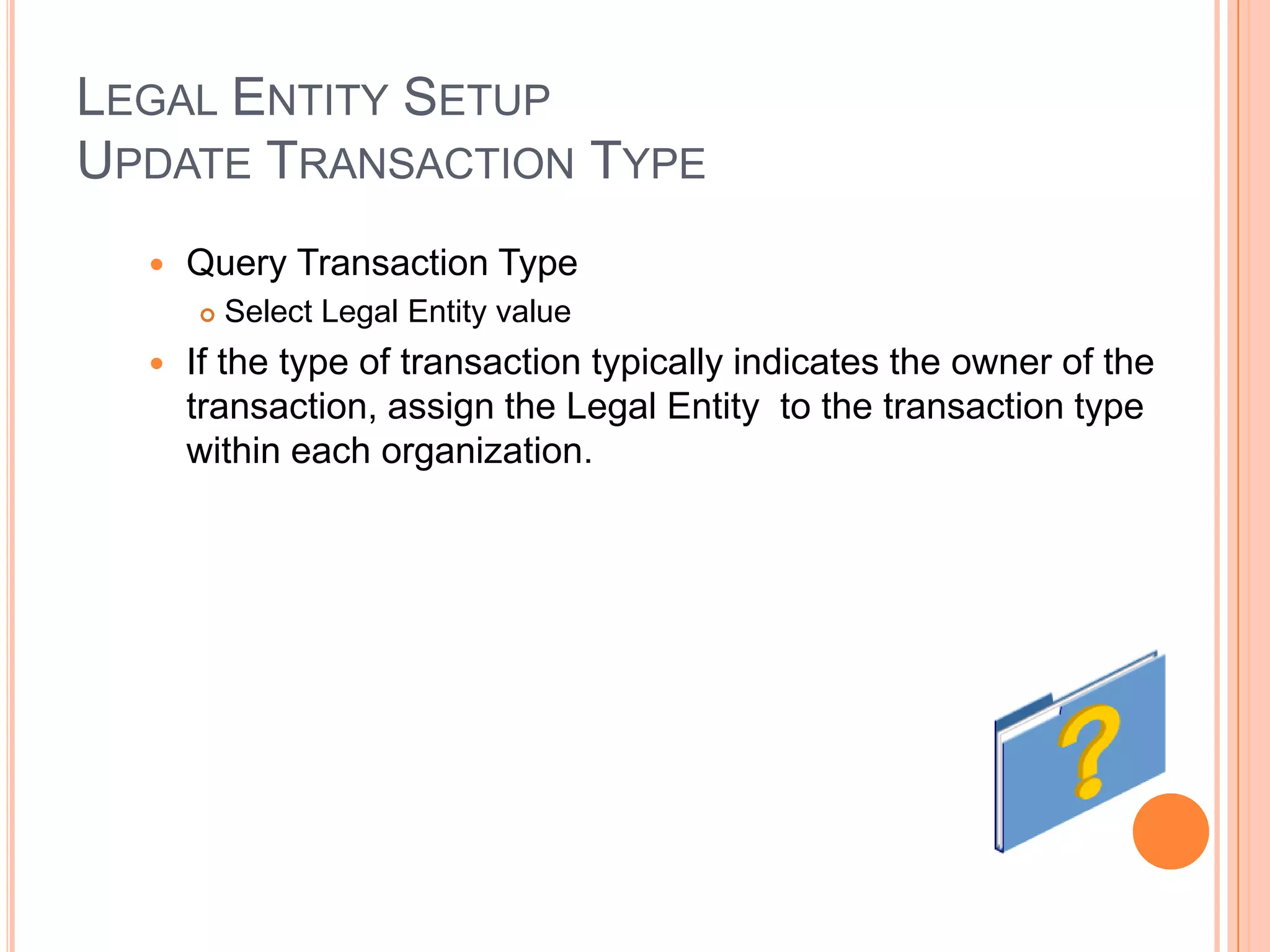 LEGAL ENTITY SETUP
UPDATE TRANSACTION TYPE
     Query Transaction Type
         Select Legal Entity value
     If the type of transaction typically indicates the owner of the
      transaction, assign the Legal Entity to the transaction type
      within each organization.
 