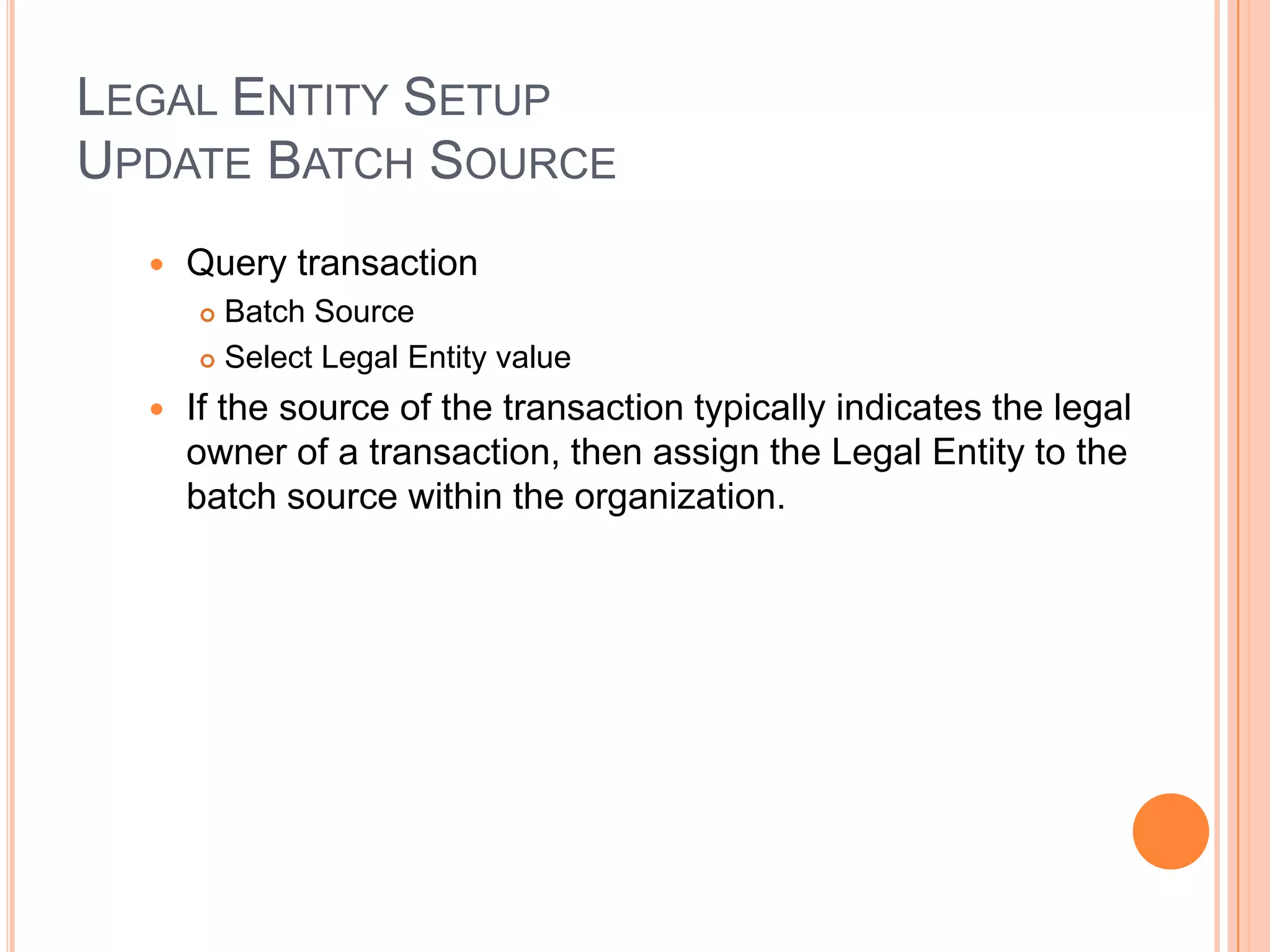 LEGAL ENTITY SETUP
UPDATE BATCH SOURCE
     Query transaction
       Batch Source
       Select Legal Entity value

     If the source of the transaction typically indicates the legal
      owner of a transaction, then assign the Legal Entity to the
      batch source within the organization.
 
