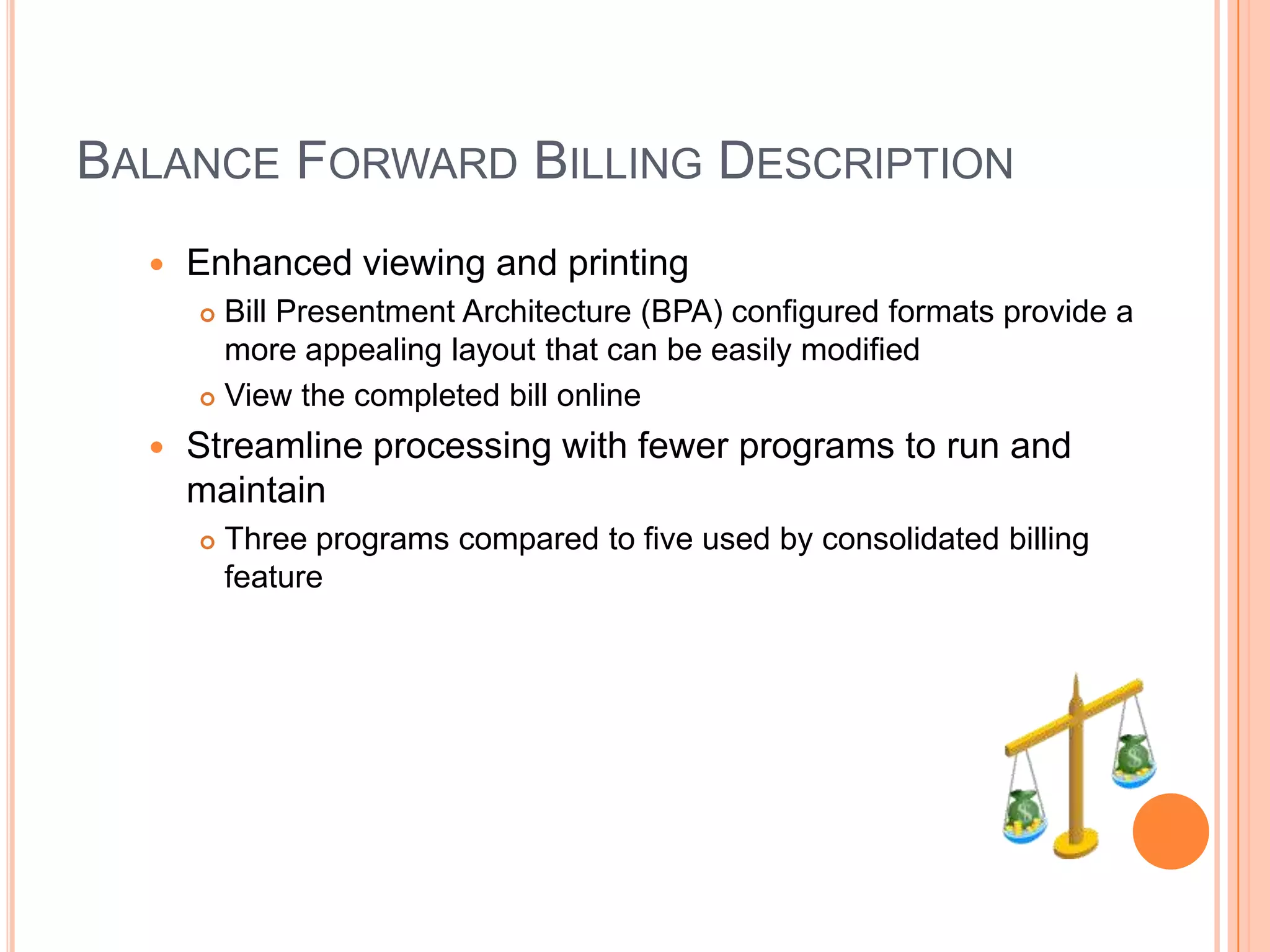 BALANCE FORWARD BILLING DESCRIPTION
     Enhanced viewing and printing
       Bill Presentment Architecture (BPA) configured formats provide a
        more appealing layout that can be easily modified
       View the completed bill online

     Streamline processing with fewer programs to run and
      maintain
         Three programs compared to five used by consolidated billing
          feature
 