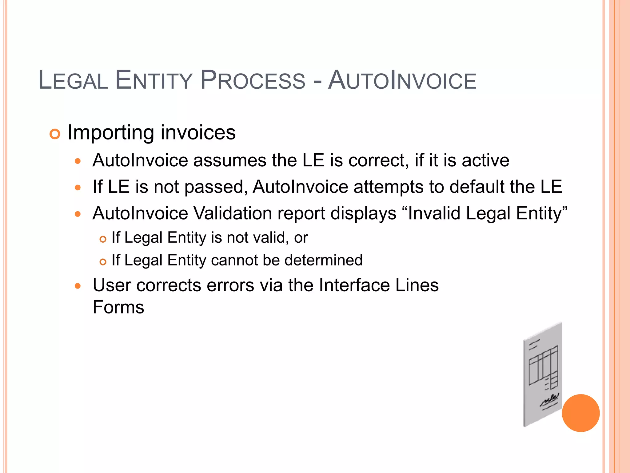 LEGAL ENTITY PROCESS - AUTOINVOICE
   Importing invoices
     AutoInvoice assumes the LE is correct, if it is active
     If LE is not passed, AutoInvoice attempts to default the LE
     AutoInvoice Validation report displays “Invalid Legal Entity”
         If Legal Entity is not valid, or
         If Legal Entity cannot be determined

       User corrects errors via the Interface Lines
        Forms
 