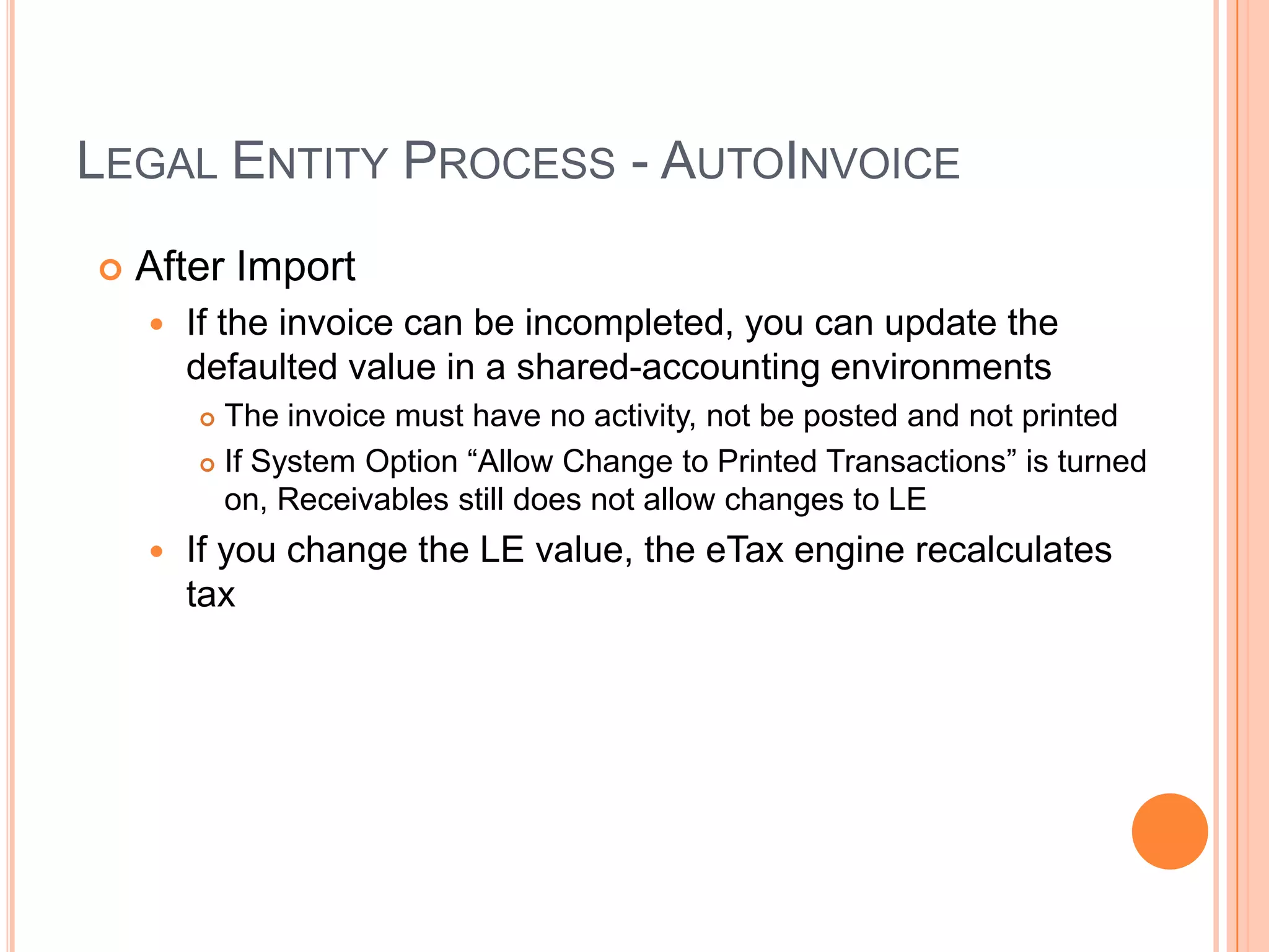 LEGAL ENTITY PROCESS - AUTOINVOICE
   After Import
       If the invoice can be incompleted, you can update the
        defaulted value in a shared-accounting environments
         The invoice must have no activity, not be posted and not printed
         If System Option “Allow Change to Printed Transactions” is turned

          on, Receivables still does not allow changes to LE
       If you change the LE value, the eTax engine recalculates
        tax
 