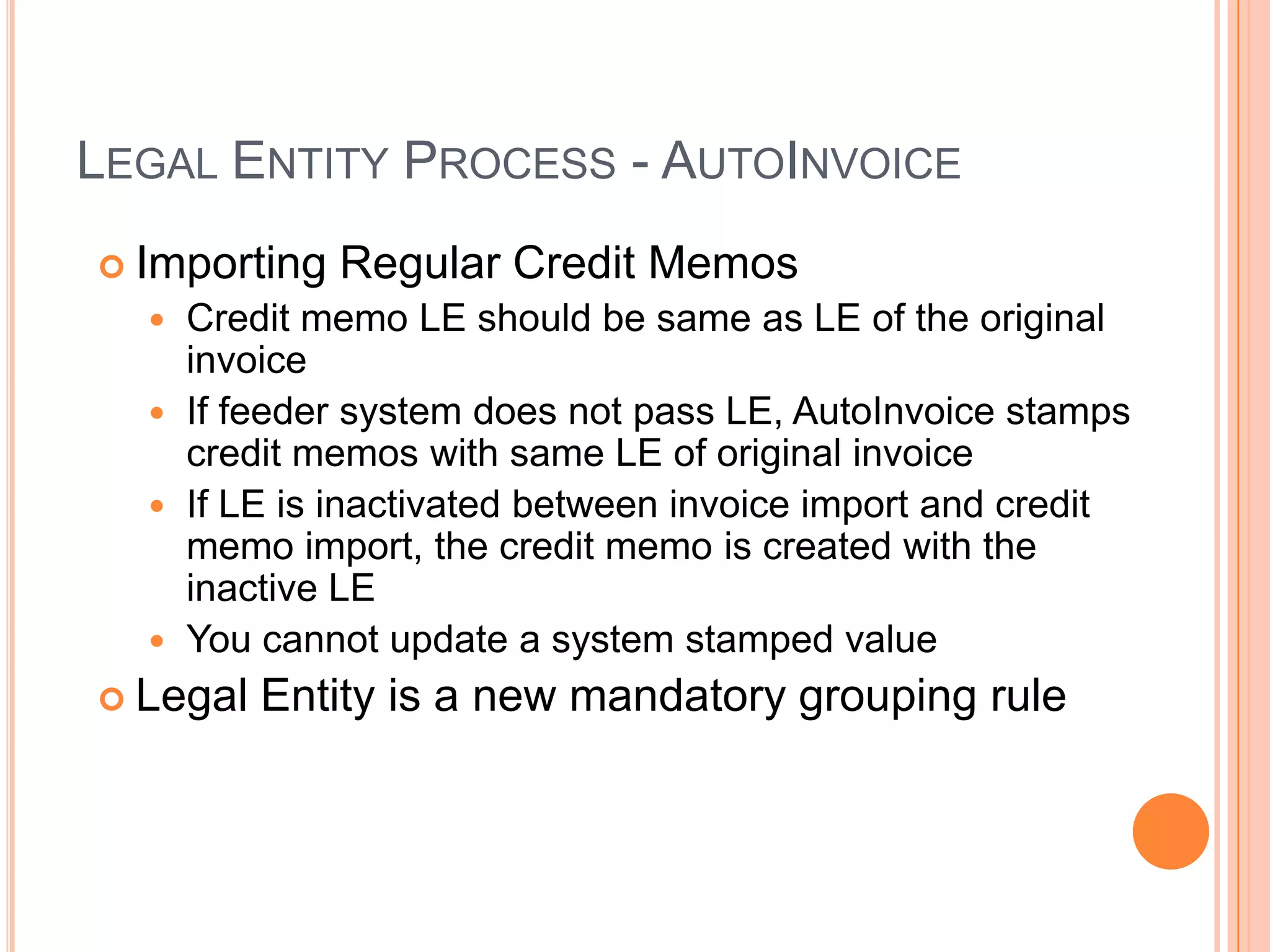 LEGAL ENTITY PROCESS - AUTOINVOICE
 Importing   Regular Credit Memos
   Credit memo LE should be same as LE of the original
    invoice
   If feeder system does not pass LE, AutoInvoice stamps
    credit memos with same LE of original invoice
   If LE is inactivated between invoice import and credit
    memo import, the credit memo is created with the
    inactive LE
   You cannot update a system stamped value
 Legal   Entity is a new mandatory grouping rule
 