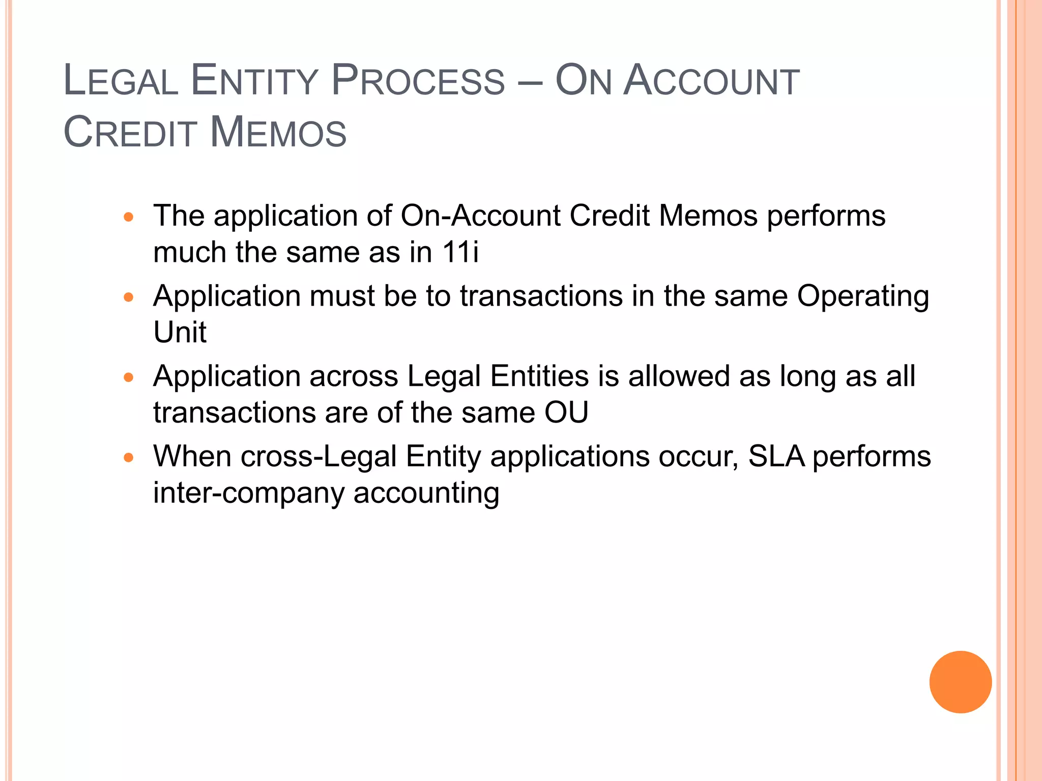 LEGAL ENTITY PROCESS – ON ACCOUNT
CREDIT MEMOS
   The application of On-Account Credit Memos performs
    much the same as in 11i
   Application must be to transactions in the same Operating
    Unit
   Application across Legal Entities is allowed as long as all
    transactions are of the same OU
   When cross-Legal Entity applications occur, SLA performs
    inter-company accounting
 