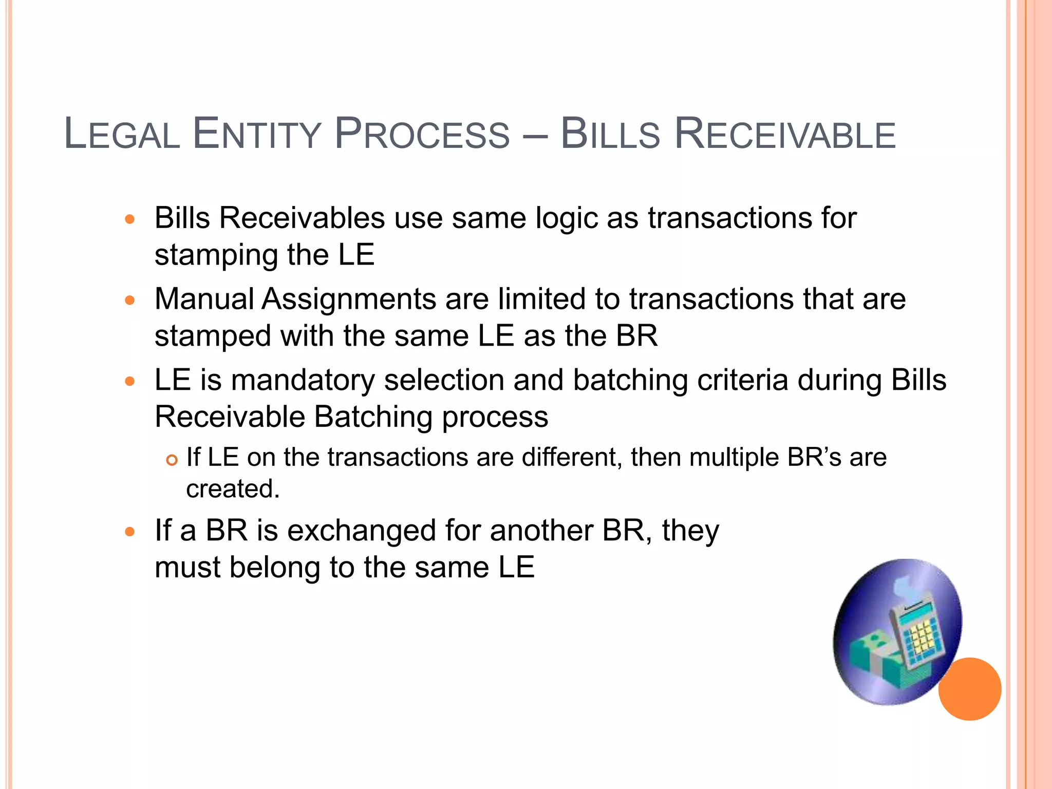 LEGAL ENTITY PROCESS – BILLS RECEIVABLE
   Bills Receivables use same logic as transactions for
    stamping the LE
   Manual Assignments are limited to transactions that are
    stamped with the same LE as the BR
   LE is mandatory selection and batching criteria during Bills
    Receivable Batching process
         If LE on the transactions are different, then multiple BR‟s are
          created.
     If a BR is exchanged for another BR, they
      must belong to the same LE
 