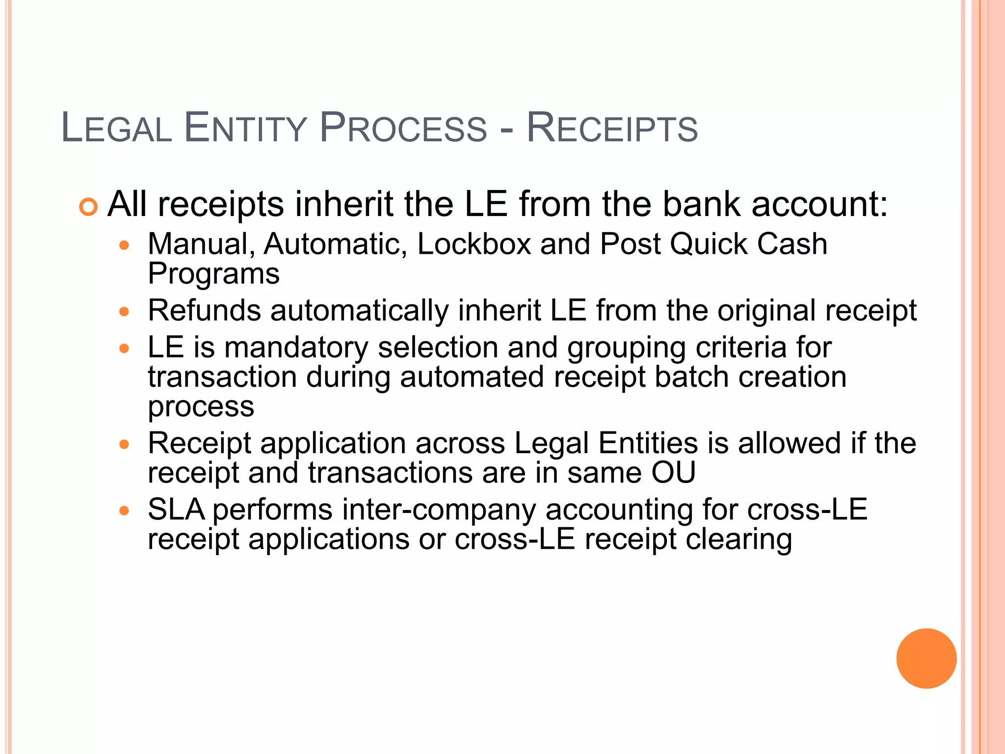 LEGAL ENTITY PROCESS - RECEIPTS
 All receipts inherit the LE from      the bank account:
   Manual, Automatic, Lockbox and      Post Quick Cash
      Programs
     Refunds automatically inherit LE from the original receipt
     LE is mandatory selection and grouping criteria for
      transaction during automated receipt batch creation
      process
     Receipt application across Legal Entities is allowed if the
      receipt and transactions are in same OU
     SLA performs inter-company accounting for cross-LE
      receipt applications or cross-LE receipt clearing
 