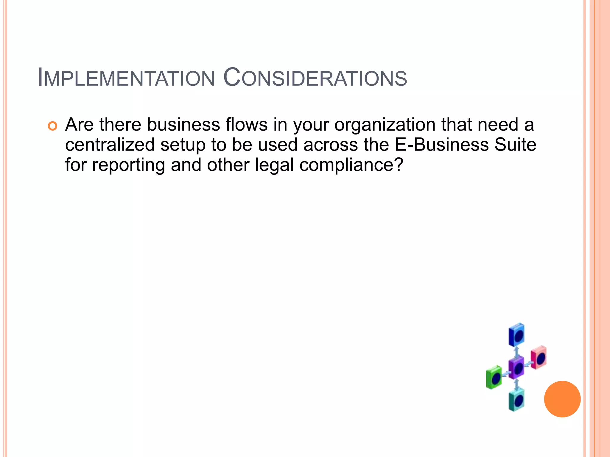 IMPLEMENTATION CONSIDERATIONS
   Are there business flows in your organization that need a
    centralized setup to be used across the E-Business Suite
    for reporting and other legal compliance?
 