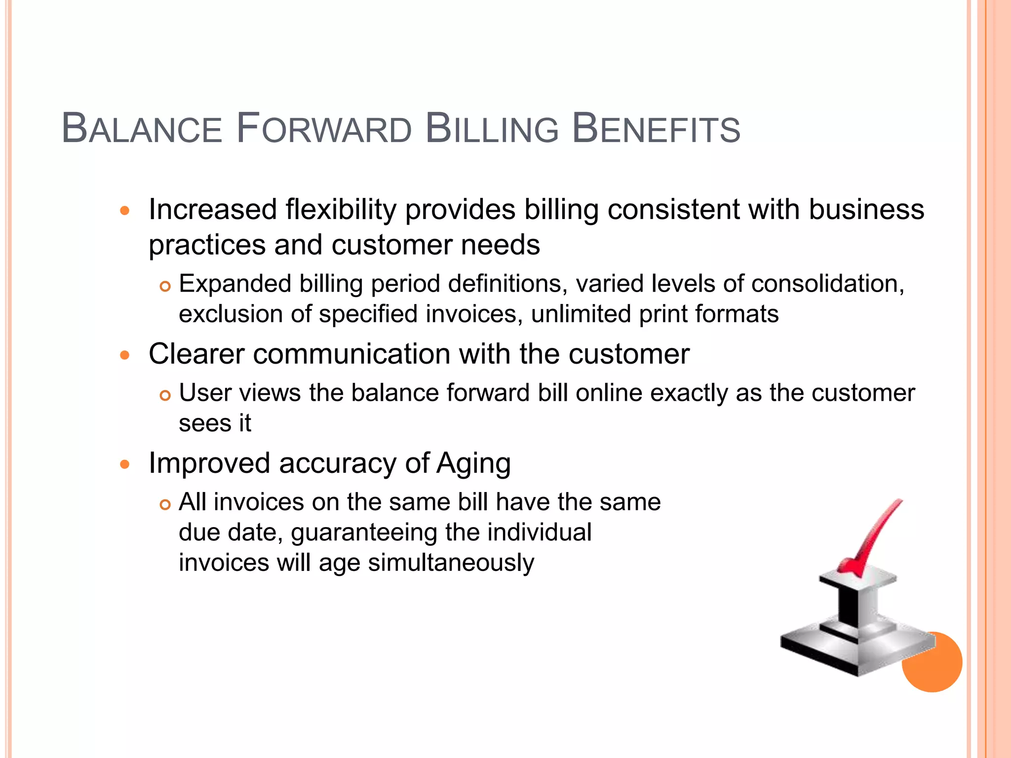BALANCE FORWARD BILLING BENEFITS
     Increased flexibility provides billing consistent with business
      practices and customer needs
         Expanded billing period definitions, varied levels of consolidation,
          exclusion of specified invoices, unlimited print formats
     Clearer communication with the customer
         User views the balance forward bill online exactly as the customer
          sees it
     Improved accuracy of Aging
         All invoices on the same bill have the same
          due date, guaranteeing the individual
          invoices will age simultaneously
 