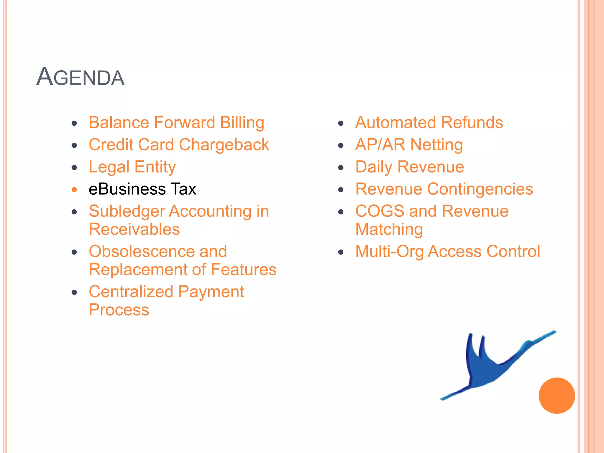 AGENDA
     Balance Forward Billing      Automated Refunds
     Credit Card Chargeback       AP/AR Netting
     Legal Entity                 Daily Revenue
     eBusiness Tax                Revenue Contingencies
     Subledger Accounting in      COGS and Revenue
      Receivables                   Matching
     Obsolescence and             Multi-Org Access Control
      Replacement of Features
     Centralized Payment
      Process
 