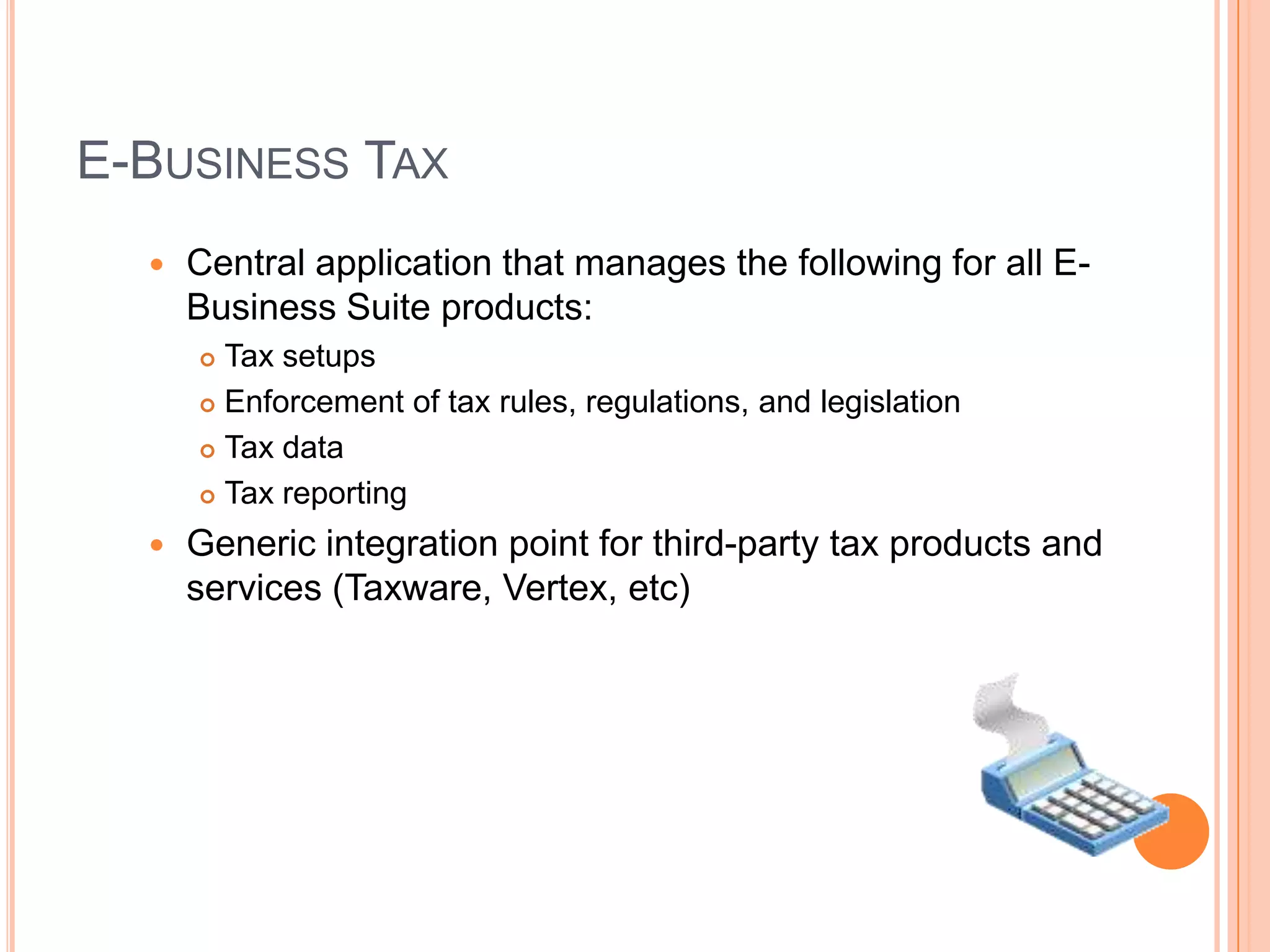 E-BUSINESS TAX
     Central application that manages the following for all E-
      Business Suite products:
       Tax setups
       Enforcement of tax rules, regulations, and legislation

       Tax data

       Tax reporting

     Generic integration point for third-party tax products and
      services (Taxware, Vertex, etc)
 