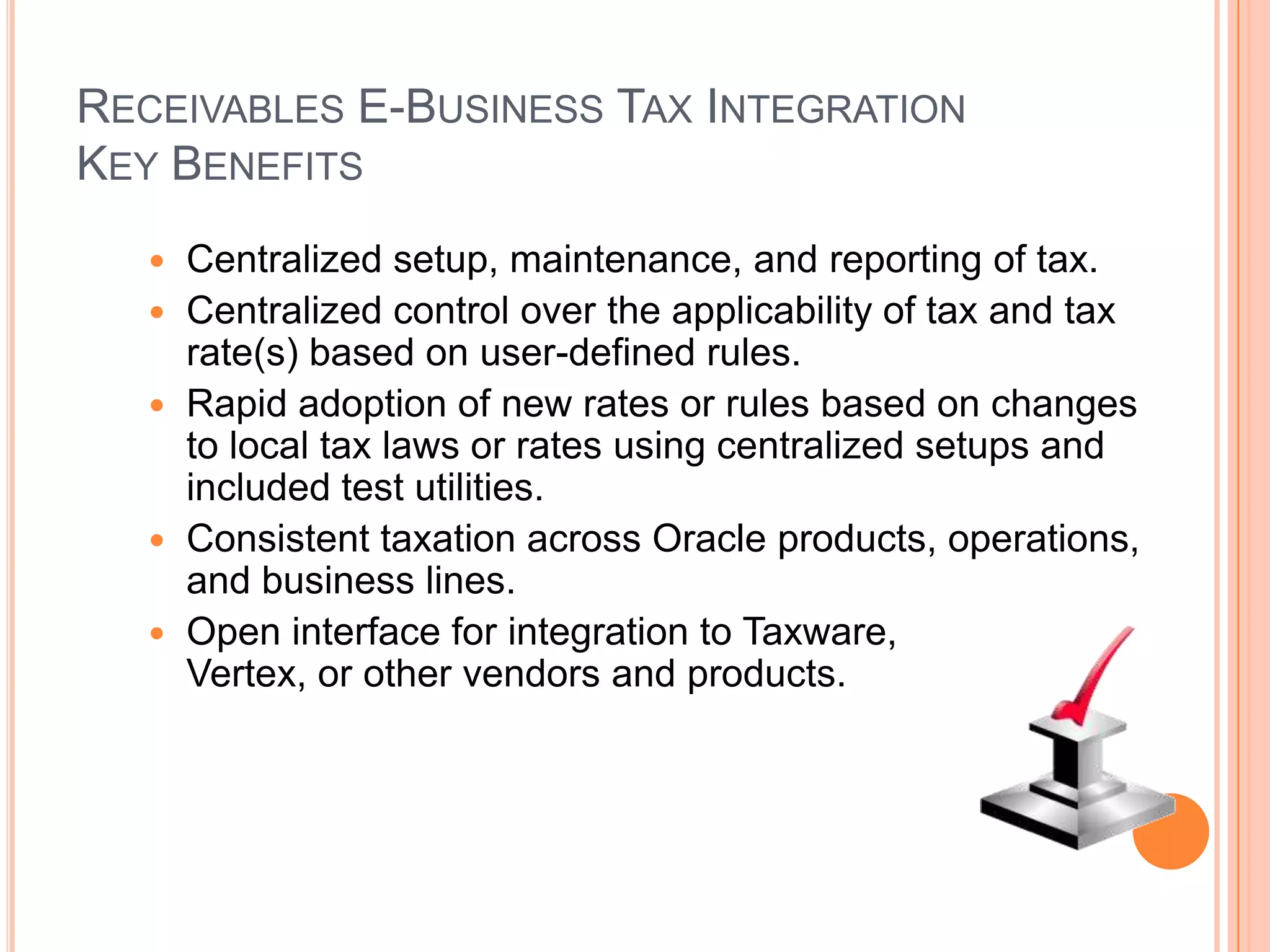 RECEIVABLES E-BUSINESS TAX INTEGRATION
KEY BENEFITS
      Centralized setup, maintenance, and reporting of tax.
      Centralized control over the applicability of tax and tax
       rate(s) based on user-defined rules.
      Rapid adoption of new rates or rules based on changes
       to local tax laws or rates using centralized setups and
       included test utilities.
      Consistent taxation across Oracle products, operations,
       and business lines.
      Open interface for integration to Taxware,
       Vertex, or other vendors and products.
 
