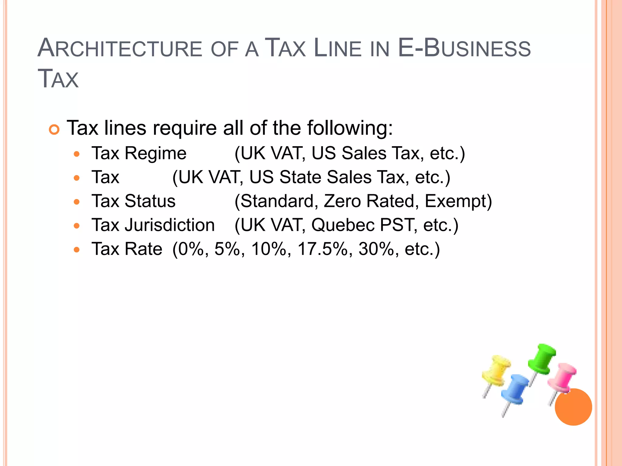 ARCHITECTURE OF A TAX LINE IN E-BUSINESS
TAX
   Tax lines require all of the following:
       Tax Regime       (UK VAT, US Sales Tax, etc.)
       Tax       (UK VAT, US State Sales Tax, etc.)
       Tax Status       (Standard, Zero Rated, Exempt)
       Tax Jurisdiction (UK VAT, Quebec PST, etc.)
       Tax Rate (0%, 5%, 10%, 17.5%, 30%, etc.)
 
