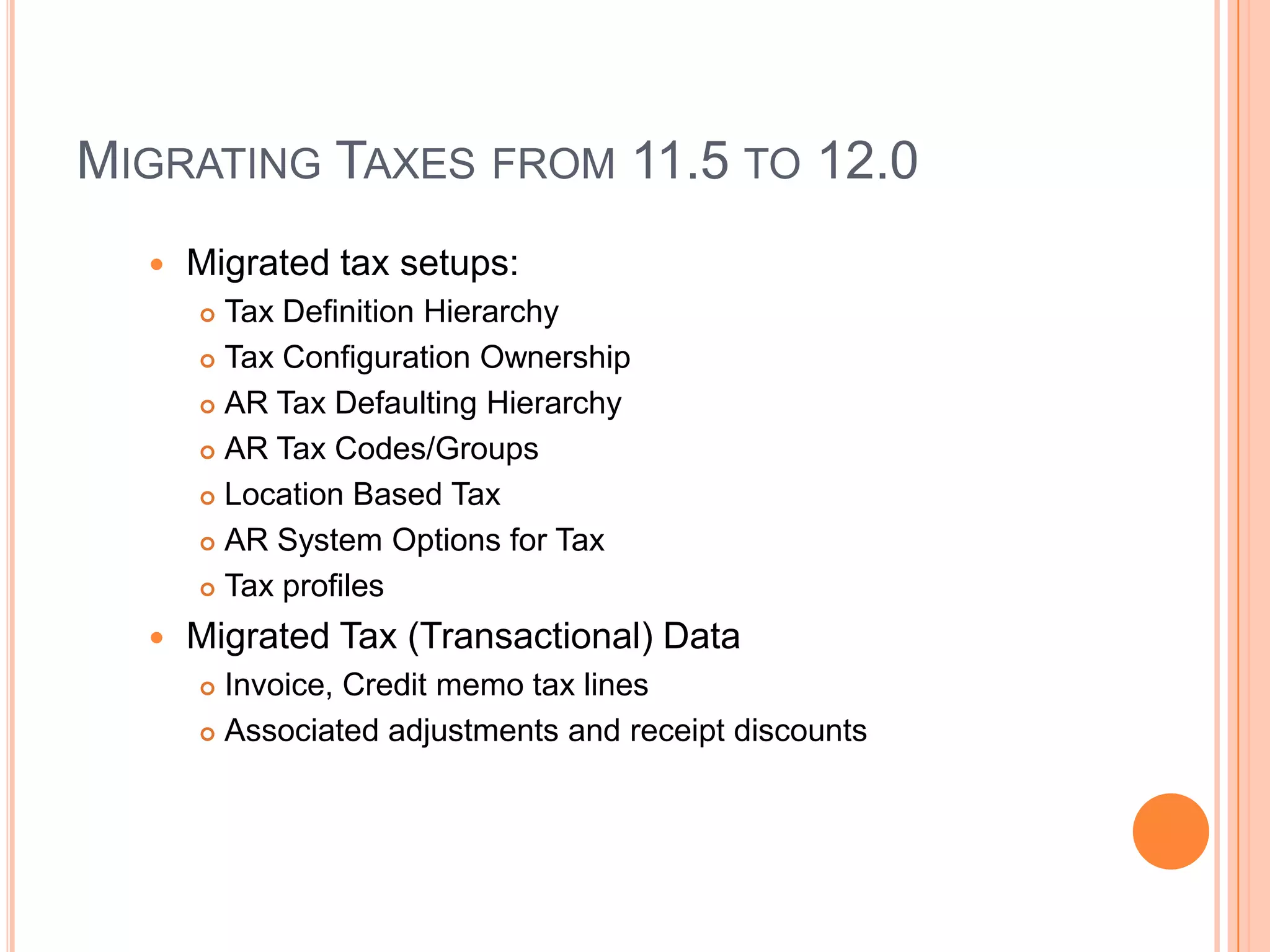 MIGRATING TAXES FROM 11.5 TO 12.0
     Migrated tax setups:
       Tax Definition Hierarchy
       Tax Configuration Ownership

       AR Tax Defaulting Hierarchy

       AR Tax Codes/Groups

       Location Based Tax

       AR System Options for Tax

       Tax profiles

     Migrated Tax (Transactional) Data
       Invoice, Credit memo tax lines
       Associated adjustments and receipt discounts
 