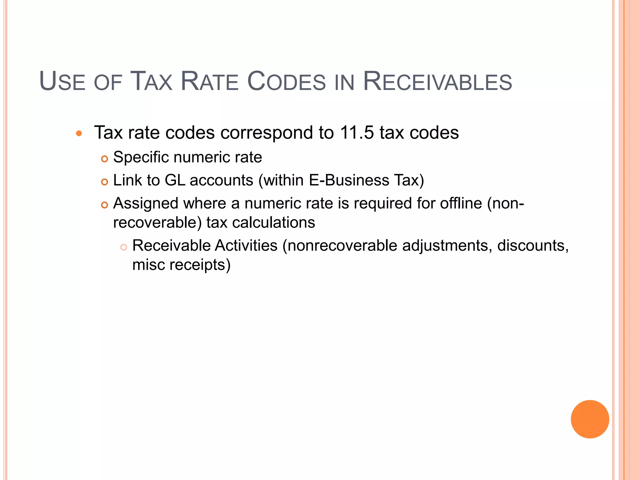 USE OF TAX RATE CODES IN RECEIVABLES
     Tax rate codes correspond to 11.5 tax codes
       Specific numeric rate
       Link to GL accounts (within E-Business Tax)

       Assigned where a numeric rate is required for offline (non-
        recoverable) tax calculations
          Receivable Activities (nonrecoverable adjustments, discounts,
           misc receipts)
 
