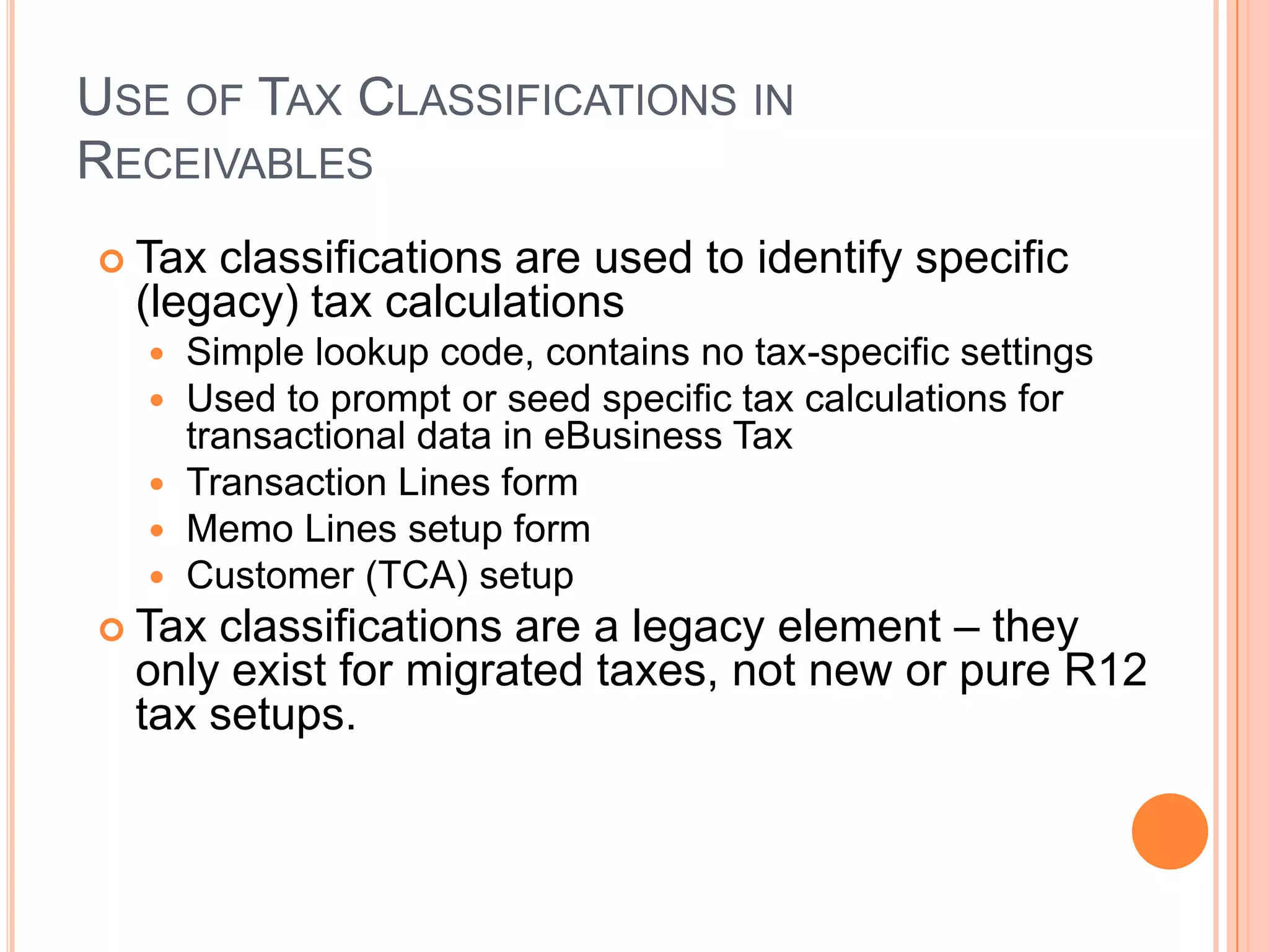 USE OF TAX CLASSIFICATIONS IN
RECEIVABLES
 Tax classifications are used to identify specific
  (legacy) tax calculations
   Simple lookup code, contains no tax-specific settings
   Used to prompt or seed specific tax calculations for
    transactional data in eBusiness Tax
   Transaction Lines form
   Memo Lines setup form
   Customer (TCA) setup
 Tax classifications are a legacy element – they
  only exist for migrated taxes, not new or pure R12
  tax setups.
 
