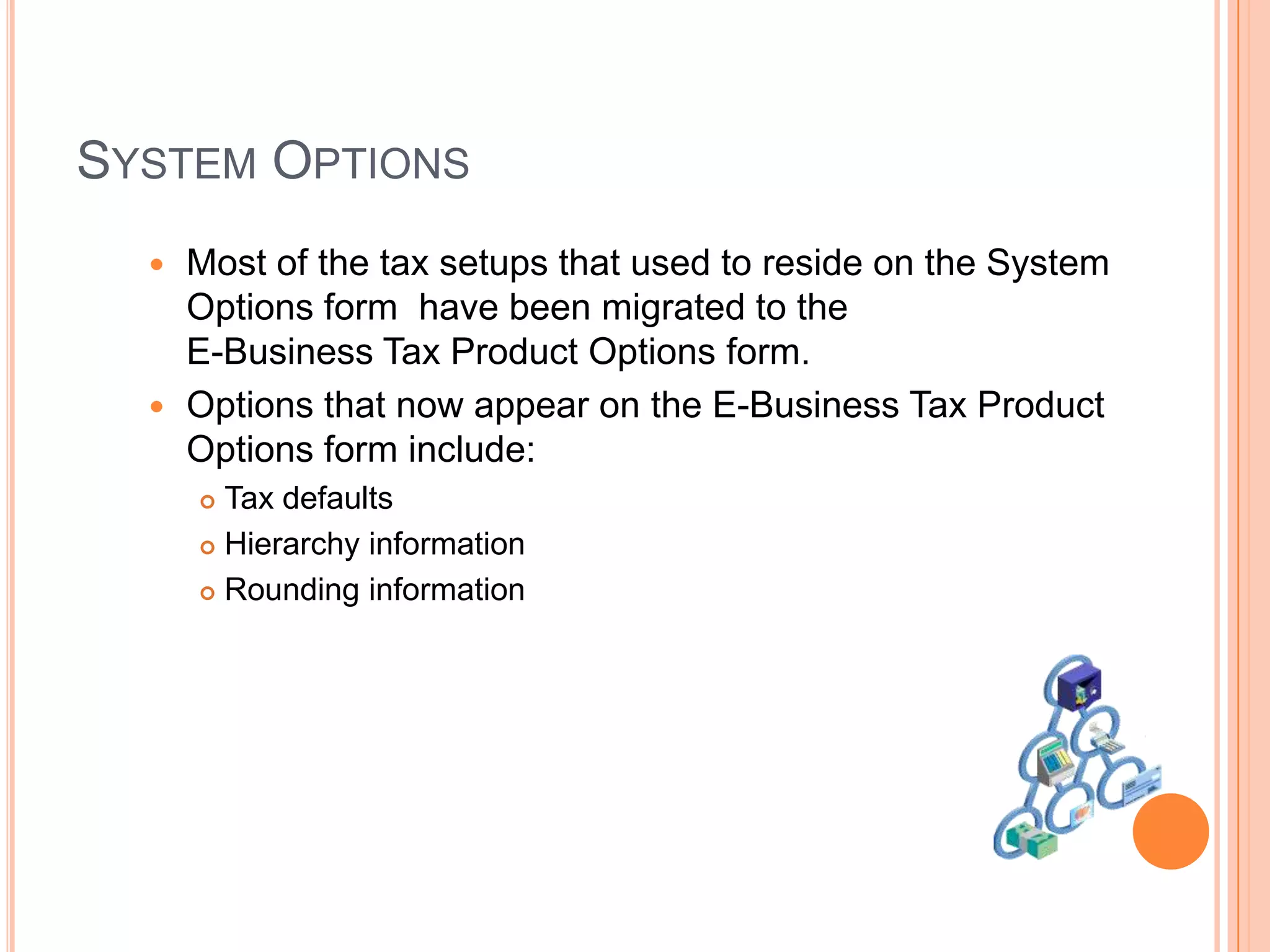 SYSTEM OPTIONS
   Most of the tax setups that used to reside on the System
    Options form have been migrated to the
    E-Business Tax Product Options form.
   Options that now appear on the E-Business Tax Product
    Options form include:
       Tax defaults
       Hierarchy information

       Rounding information
 