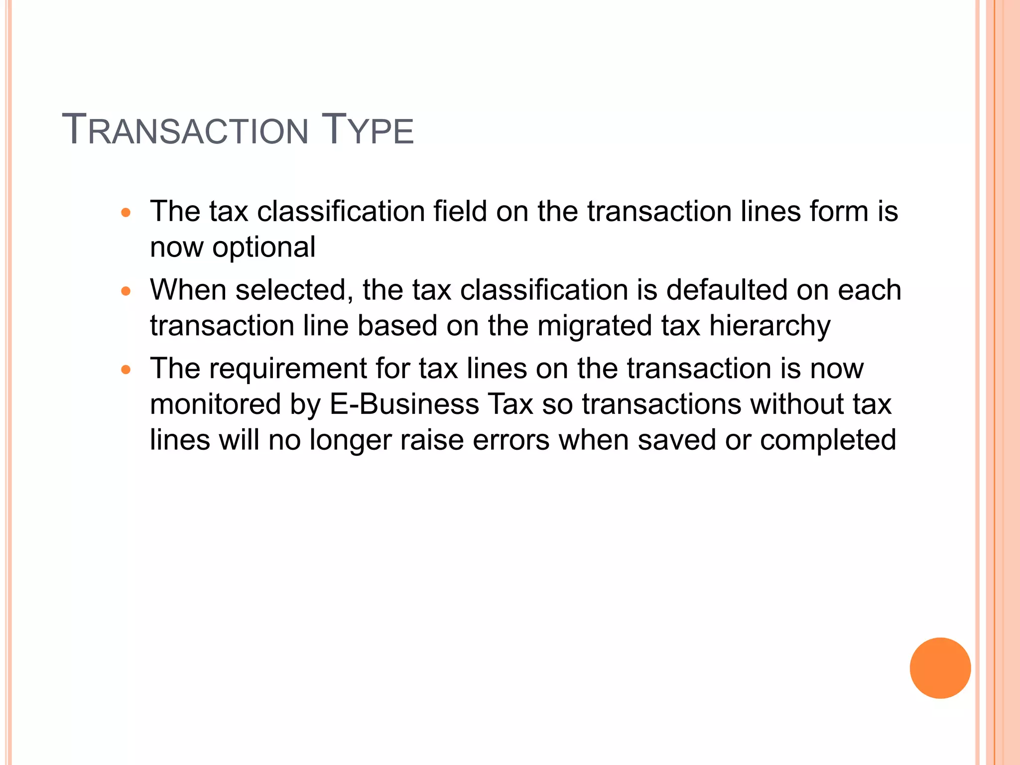 TRANSACTION TYPE
   The tax classification field on the transaction lines form is
    now optional
   When selected, the tax classification is defaulted on each
    transaction line based on the migrated tax hierarchy
   The requirement for tax lines on the transaction is now
    monitored by E-Business Tax so transactions without tax
    lines will no longer raise errors when saved or completed
 