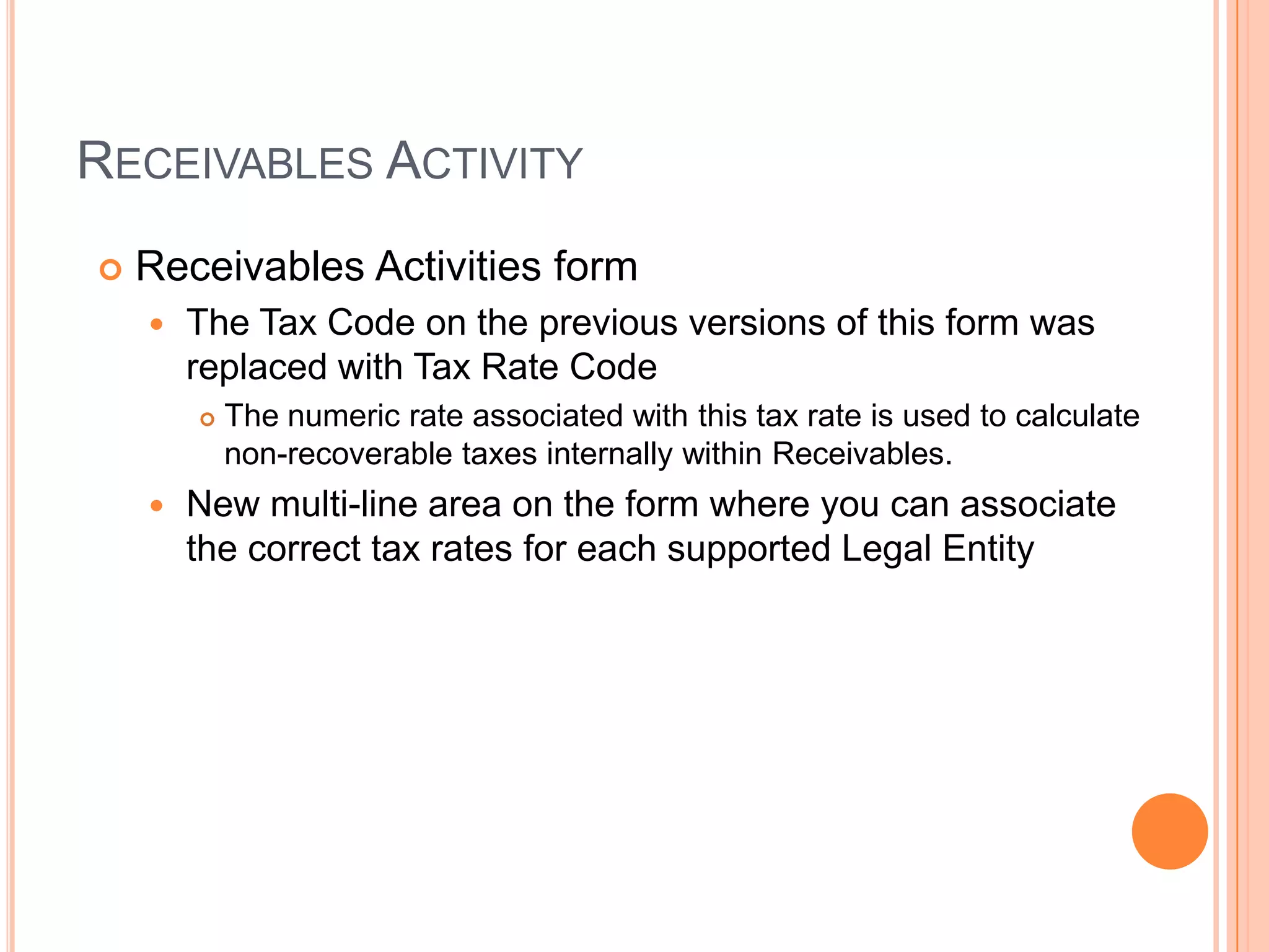 RECEIVABLES ACTIVITY
   Receivables Activities form
       The Tax Code on the previous versions of this form was
        replaced with Tax Rate Code
           The numeric rate associated with this tax rate is used to calculate
            non-recoverable taxes internally within Receivables.
       New multi-line area on the form where you can associate
        the correct tax rates for each supported Legal Entity
 