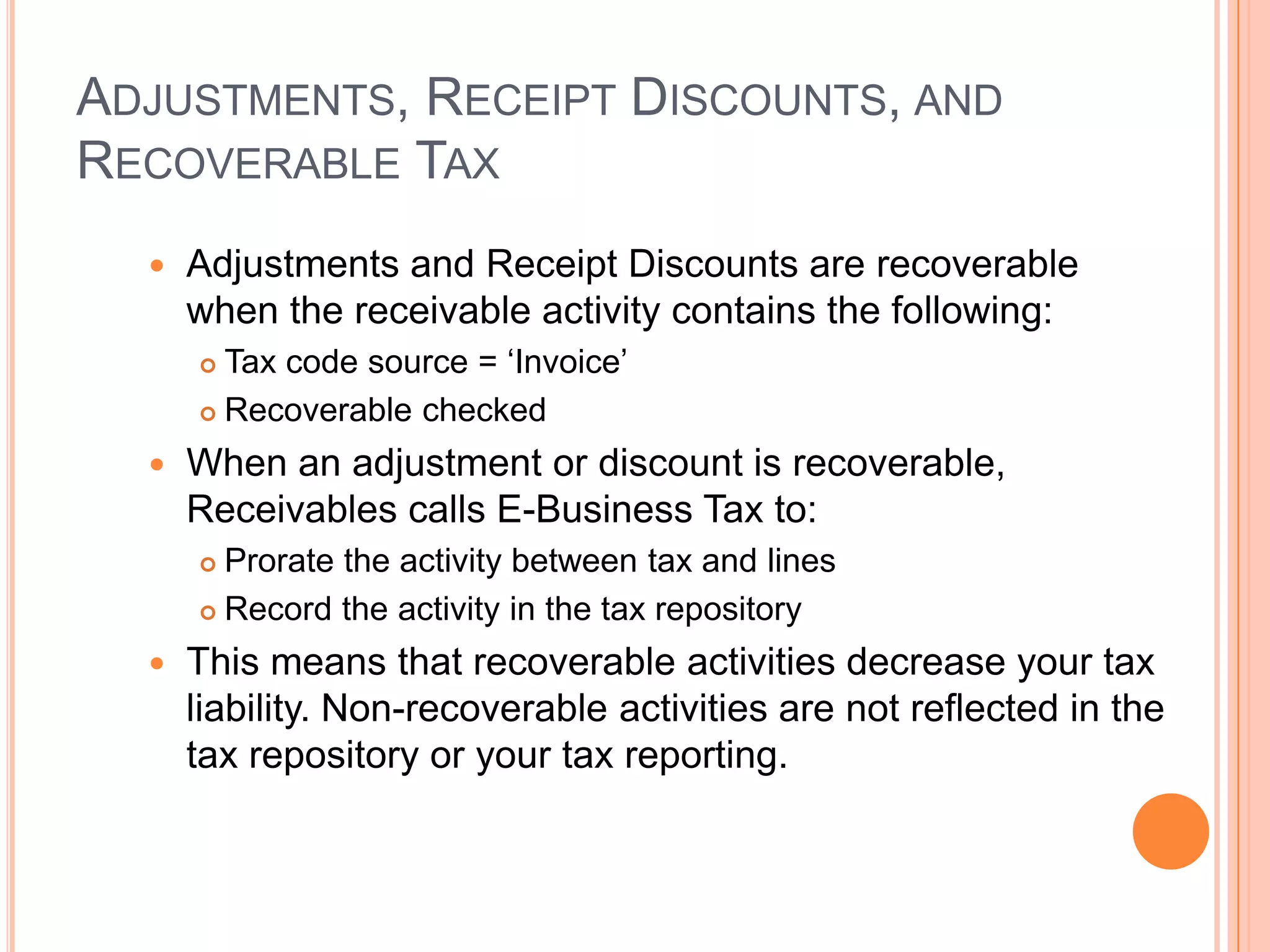 ADJUSTMENTS, RECEIPT DISCOUNTS, AND
RECOVERABLE TAX
     Adjustments and Receipt Discounts are recoverable
      when the receivable activity contains the following:
       Tax code source = „Invoice‟
       Recoverable checked

     When an adjustment or discount is recoverable,
      Receivables calls E-Business Tax to:
       Prorate the activity between tax and lines
       Record the activity in the tax repository

     This means that recoverable activities decrease your tax
      liability. Non-recoverable activities are not reflected in the
      tax repository or your tax reporting.
 