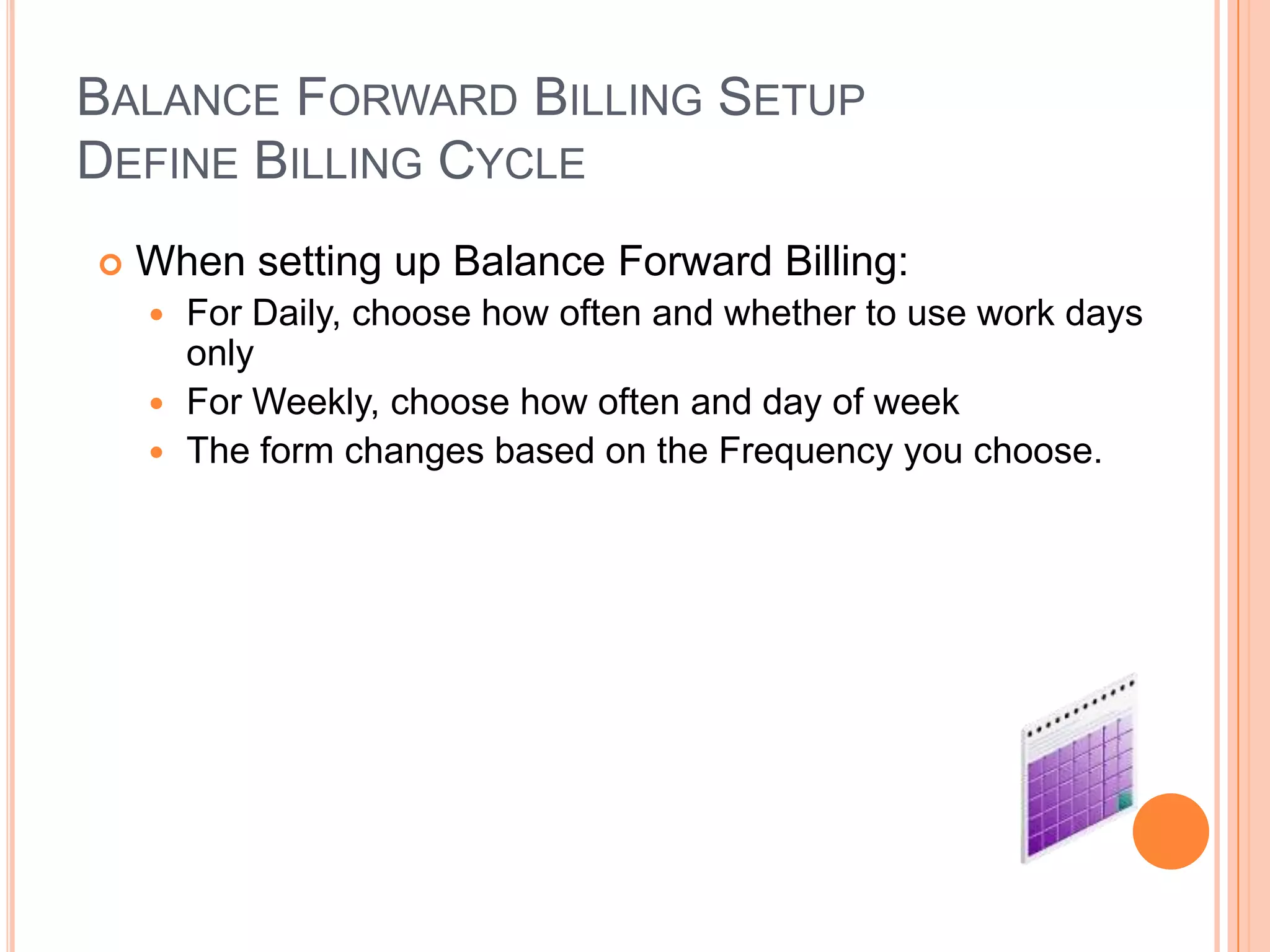 BALANCE FORWARD BILLING SETUP
DEFINE BILLING CYCLE
   When setting up Balance Forward Billing:
     For Daily, choose how often and whether to use work days
      only
     For Weekly, choose how often and day of week
     The form changes based on the Frequency you choose.
 