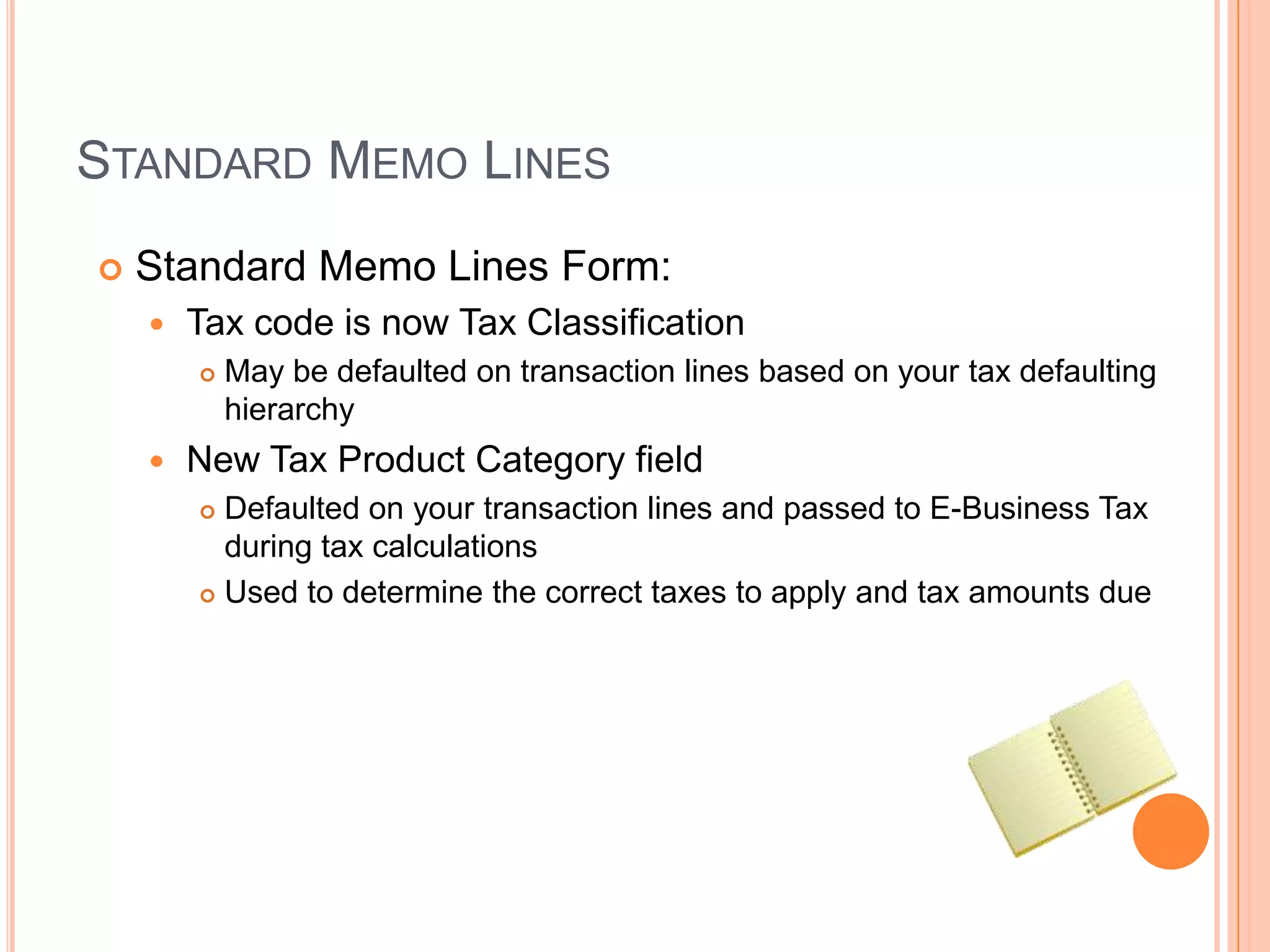 STANDARD MEMO LINES
   Standard Memo Lines Form:
       Tax code is now Tax Classification
           May be defaulted on transaction lines based on your tax defaulting
            hierarchy
       New Tax Product Category field
         Defaulted on your transaction lines and passed to E-Business Tax
          during tax calculations
         Used to determine the correct taxes to apply and tax amounts due
 