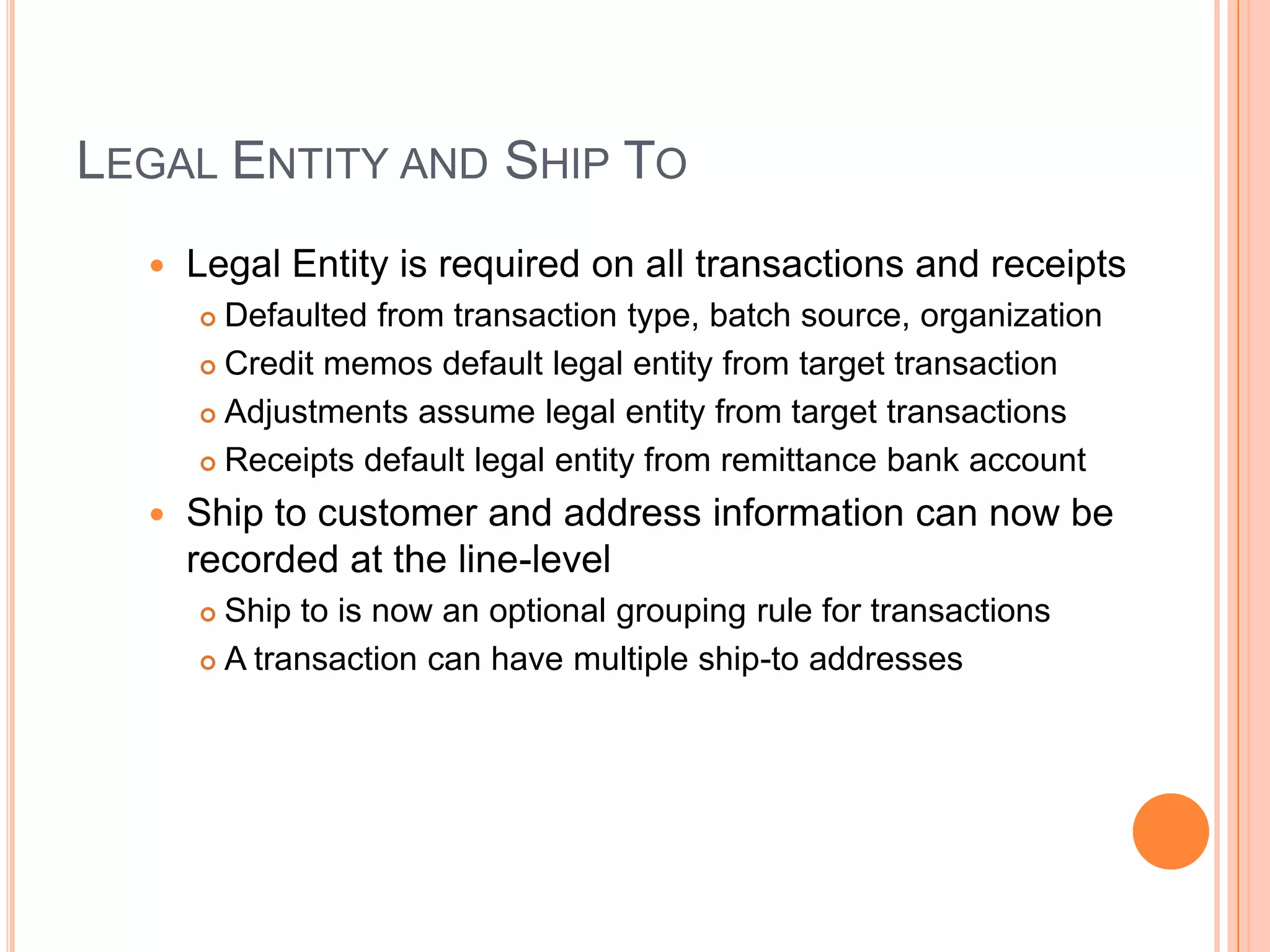 LEGAL ENTITY AND SHIP TO
     Legal Entity is required on all transactions and receipts
       Defaulted from transaction type, batch source, organization
       Credit memos default legal entity from target transaction

       Adjustments assume legal entity from target transactions

       Receipts default legal entity from remittance bank account

     Ship to customer and address information can now be
      recorded at the line-level
       Ship to is now an optional grouping rule for transactions
       A transaction can have multiple ship-to addresses
 