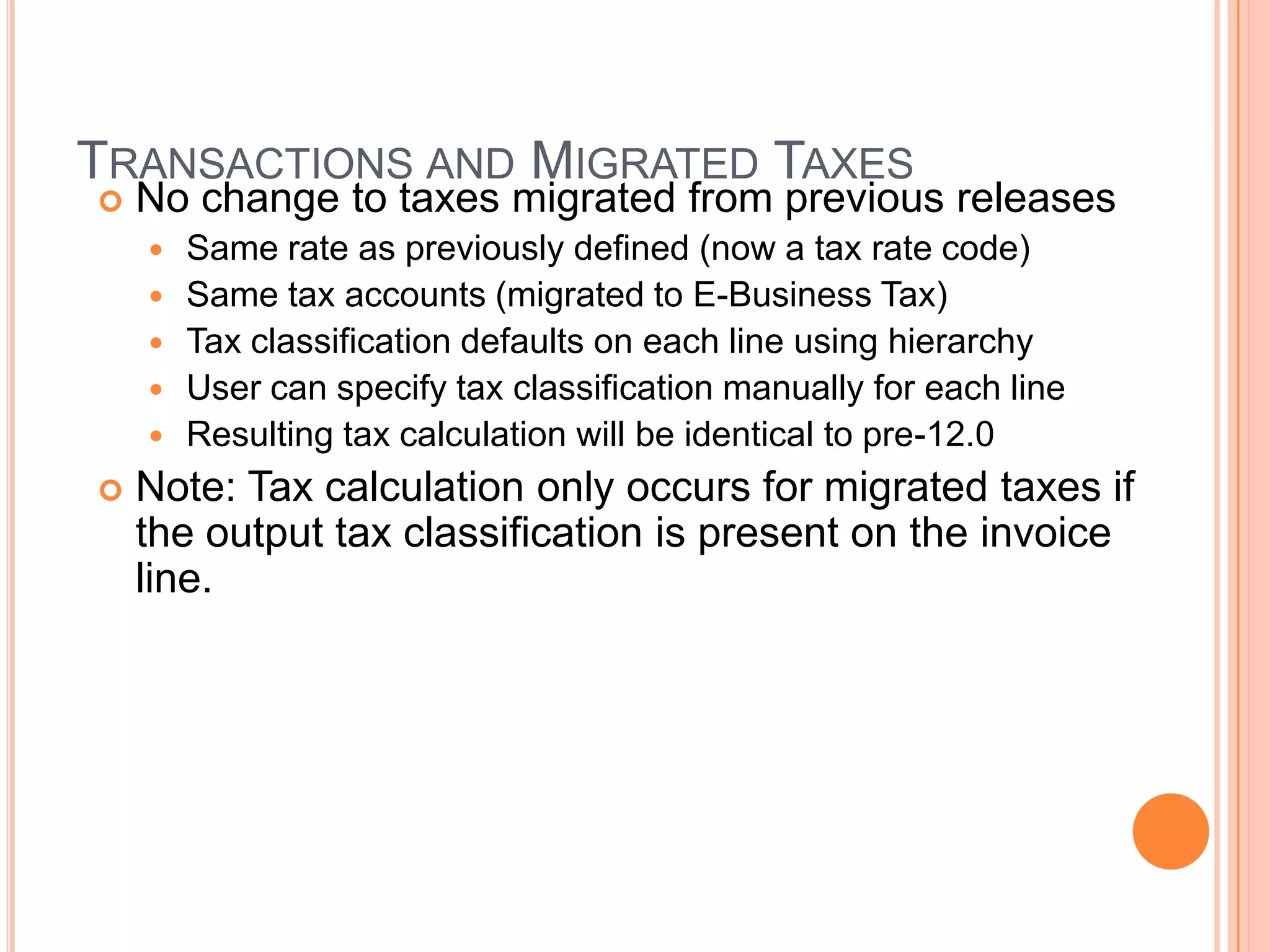 TRANSACTIONS AND MIGRATED TAXES
   No change to taxes migrated from previous releases
       Same rate as previously defined (now a tax rate code)
       Same tax accounts (migrated to E-Business Tax)
       Tax classification defaults on each line using hierarchy
       User can specify tax classification manually for each line
       Resulting tax calculation will be identical to pre-12.0
   Note: Tax calculation only occurs for migrated taxes if
    the output tax classification is present on the invoice
    line.
 