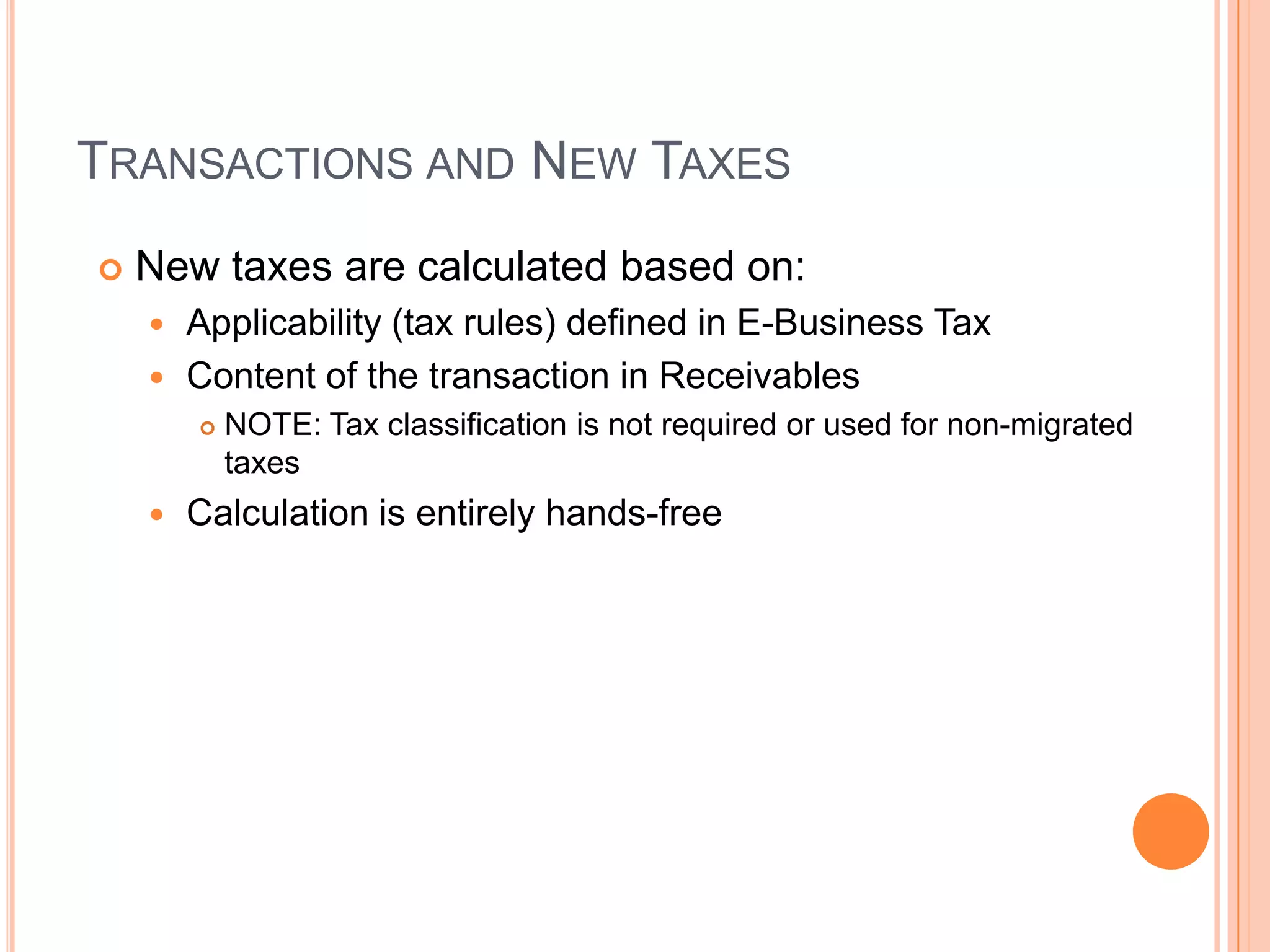 TRANSACTIONS AND NEW TAXES
   New taxes are calculated based on:
     Applicability (tax rules) defined in E-Business Tax
     Content of the transaction in Receivables
           NOTE: Tax classification is not required or used for non-migrated
            taxes
       Calculation is entirely hands-free
 
